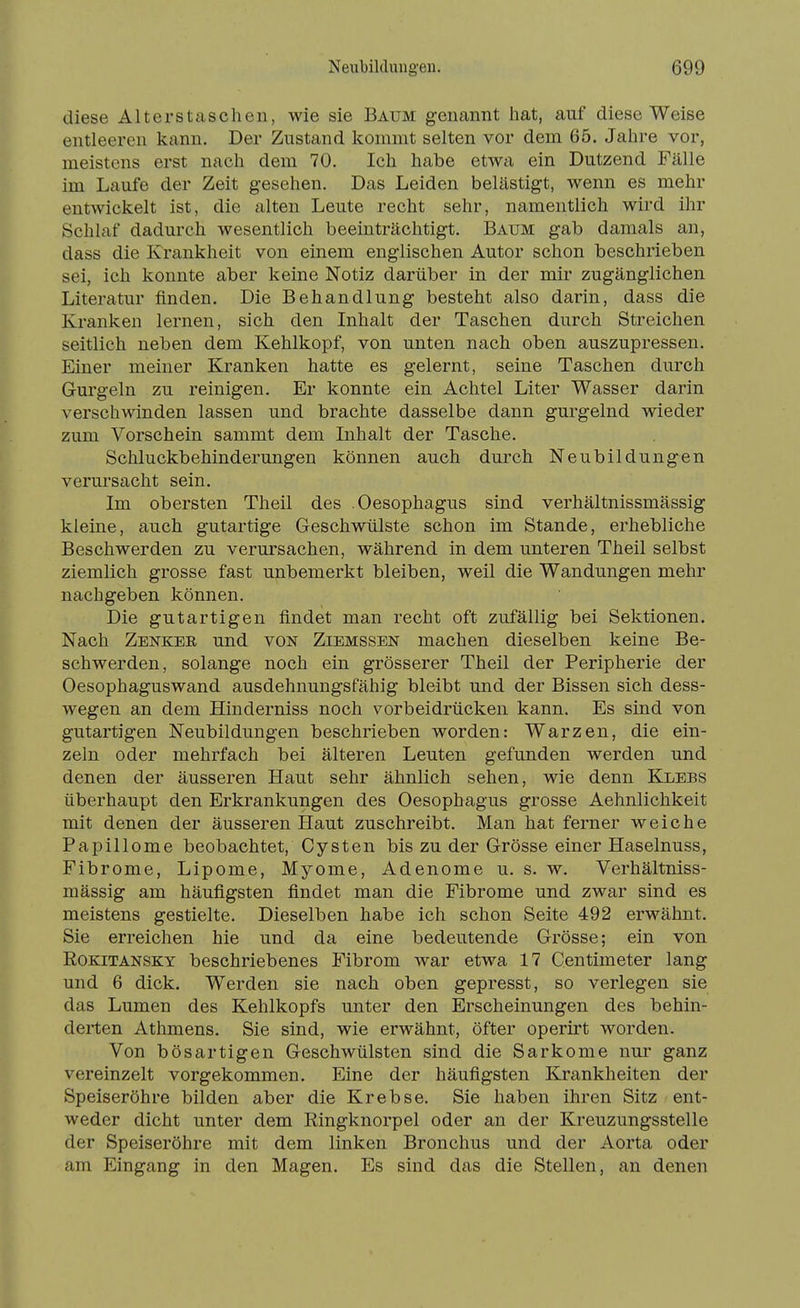 diese Alterstaschen, wie sie Baum genannt hat, auf diese Weise entleeren kann. Der Zustand kommt selten vor dem 65. Jahre vor, meistens erst nach dem 70. Ich habe etwa ein Dutzend Fälle im Laufe der Zeit gesehen. Das Leiden belästigt, wenn es mehr entwickelt ist, die alten Leute recht sehr, namentlich wird ihr Schlaf dadurch wesentlich beeinträchtigt. Baum gab damals an, dass die Krankheit von einem englischen Autor schon beschrieben sei, ich konnte aber keine Notiz darüber in der mir zugänglichen Literatur finden. Die Behandlung besteht also darin, dass die Kranken lernen, sich den Inhalt der Taschen durch Streichen seitlich neben dem Kehlkopf, von unten nach oben auszupressen. Einer meiner Kranken hatte es gelernt, seine Taschen durch Gurgeln zu reinigen. Er konnte ein Achtel Liter Wasser darin verschwinden lassen und brachte dasselbe dann gurgelnd wieder zum Vorschein sammt dem Inhalt der Tasche. Schluckbehinderungen können auch durch Neubildungen verursacht sein. Im obersten Theil des .Oesophagus sind verhältnissmässig kleine, auch gutartige Geschwülste schon im Stande, erhebliche Beschwerden zu verursachen, während in dem unteren Theil selbst ziemlich grosse fast unbemerkt bleiben, weil die Wandungen mehr nachgeben können. Die gutartigen findet man recht oft zufällig bei Sektionen. Nach Zenkee und von Ziemssen machen dieselben keine Be- schwerden, solange noch ein grösserer Theil der Peripherie der Oesophaguswand ausdehnungsfähig bleibt und der Bissen sich dess- wegen an dem Hinderniss noch vorbeidrücken kann. Es sind von gutartigen Neubildungen beschrieben worden: Warzen, die ein- zeln oder mehrfach bei älteren Leuten gefunden werden und denen der äusseren Haut sehr ähnlich sehen, wie denn Klebs überhaupt den Erkrankungen des Oesophagus grosse Aehnlichkeit mit denen der äusseren Haut zuschreibt. Man hat ferner weiche Papillome beobachtet, Cysten bis zu der Grösse einer Haselnuss, Fibrome, Lipome, Myome, Adenome u. s. w. Verhältniss- mässig am häufigsten findet man die Fibrome und zwar sind es meistens gestielte. Dieselben habe ich schon Seite 492 erwähnt. Sie erreichen hie und da eine bedeutende Grösse; ein von Rokitansky beschriebenes Fibrom war etwa 17 Centimeter lang und 6 dick. Werden sie nach oben gepresst, so verlegen sie das Lumen des Kehlkopfs unter den Erscheinungen des behin- derten Athmens. Sie sind, wie erwähnt, öfter operirt worden. Von bösartigen Geschwülsten sind die Sarkome nur ganz vereinzelt vorgekommen. Eine der häufigsten Krankheiten der Speiseröhre bilden aber die Krebse. Sie haben ihren Sitz ent- weder dicht unter dem Ringknorpel oder an der Kreuzungsstelle der Speiseröhre mit dem linken Bronchus und der Aorta oder am Eingang in den Magen. Es sind das die Stellen, an denen