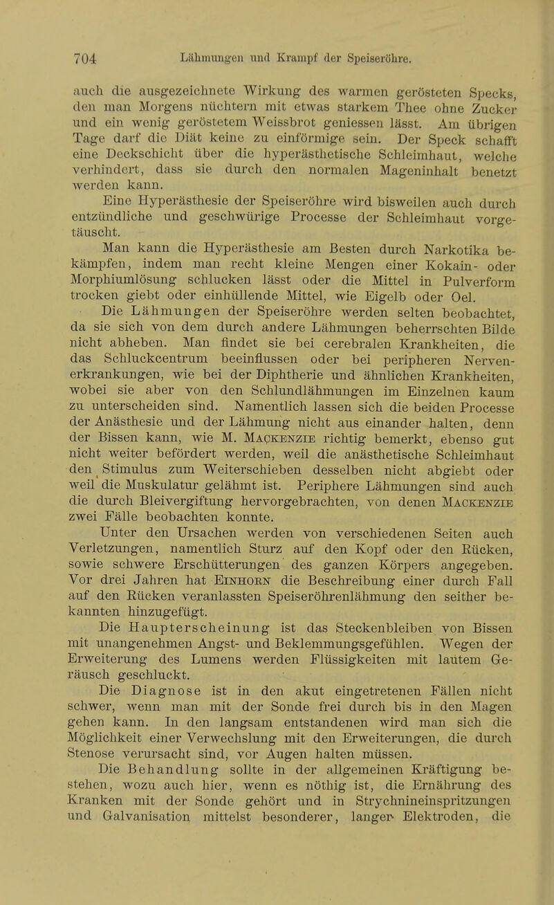 auch die ausgezeichnete Wirkung des warmen gerösteten Specks, den man Morgens nüchtern mit etwas starkem Thee ohne Zucker und ein wenig geröstetem Weissbrot geniessen lässt. Am übrigen Tage darf die Diät keine zu einförmige sein. Der Speck schafft eine Deckschicht über die hyperästhetische Schleimhaut, weiche verhindert, dass sie durch den normalen Mageninhalt benetzt werden kann. Eine Hyperästhesie der Speiseröhre wird bisweilen auch durch entzündliche und geschwürige Processe der Schleimhaut vorge- täuscht. Man kann die Hyperästhesie am Besten durch Narkotika be- kämpfen, indem man recht kleine Mengen einer Kokain- oder Morphiumlösung schlucken lässt oder die Mittel in Pulverform trocken giebt oder einhüllende Mittel, wie Eigelb oder Oel. Die Lähmungen der Speiseröhre werden selten beobachtet, da sie sich von dem durch andere Lähmungen beherrschten Bilde nicht abheben. Man findet sie bei cerebralen Krankheiten, die das Schluckcentrum beeinflussen oder bei peripheren Nerven- erkrankungen, wie bei der Diphtherie und ähnlichen Krankheiten, wobei sie aber von den Schlundlähmungen im Einzelnen kaum zu unterscheiden sind. Namentlich lassen sich die beiden Processe der Anästhesie und der Lähmung nicht aus einander halten, denn der Bissen kann, wie M. Mapkenzie richtig bemerkt, ebenso gut nicht weiter befördert werden, weil die anästhetische Schleimhaut den _ Stimulus zum Weiterschieben desselben nicht abgiebt oder weil die Muskulatur gelähmt ist. Periphere Lähmungen sind auch die durch Bleivergiftung hervorgebrachten, von denen Mackenzie zwei Fälle beobachten konnte. Unter den Ursachen werden von verschiedenen Seiten auch Verletzungen, namentlich Sturz auf den Kopf oder den Eücken, sowie schwere Erschütterungen des ganzen Körpers angegeben. Vor drei Jahren hat Einhoen die Beschreibung einer durch Fall auf den Eücken veranlassten Speiseröhrenlähmung den seither be- kannten hinzugefügt. Die Haupterscheinung ist das Steckenbleiben von Bissen mit unangenehmen Angst- und Beklemmungsgefühlen. Wegen der Erweiterung des Lumens werden Flüssigkeiten mit lautem Ge- räusch geschluckt. Die Diagnose ist in den akut eingetretenen Fällen nicht schwer, wenn man mit der Sonde frei durch bis in den Magen gehen kann. In den langsam entstandenen wird man sich die Möglichkeit einer Verwechslung mit den Erweiterungen, die dui'ch Stenose verursacht sind, vor Augen halten müssen. Die Behandlung sollte in der allgemeinen Kräftigung be- stehen, wozu auch hier, wenn es nöthig ist, die Ernährung des Kranken mit der Sonde gehört und in Strychnineinspritzungen und Galvanisation mittelst besonderer, langer- Elektroden, die