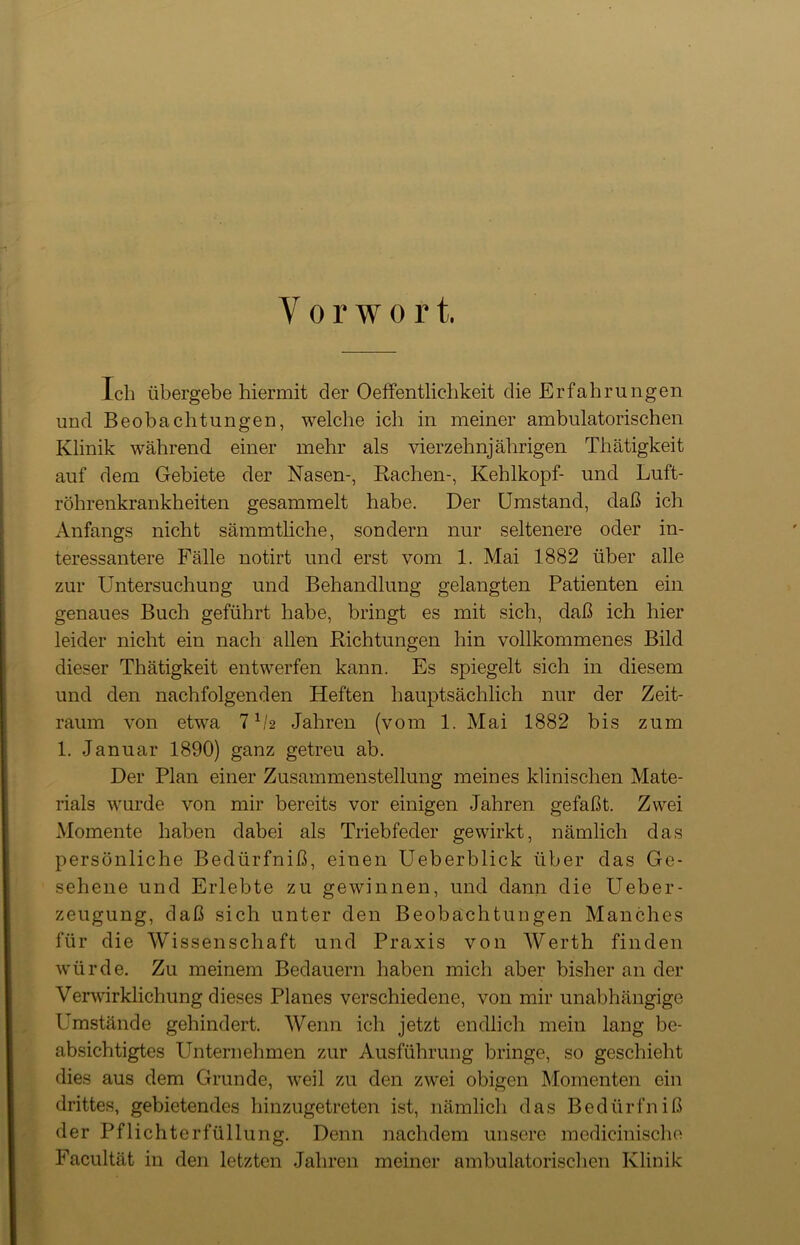 Y o r w o r t. Ich übergebe hiermit der Oeffentlichkeit die Erfahrungen und Beobachtungen, welche ich in meiner ambulatorischen Klinik während einer mehr als vierzehnjährigen Thätigkeit auf dem Gebiete der Nasen-, Rachen-, Kehlkopf- und Luft- röhrenkrankheiten gesammelt habe. Der Umstand, daß ich Anfangs nicht sämmtliche, sondern nur seltenere oder in- teressantere Fälle notirt und erst vom 1. Mai 1882 über alle zur Untersuchung und Behandlung gelangten Patienten ein genaues Buch geführt habe, bringt es mit sich, daß ich hier leider nicht ein nach allen Richtungen hin vollkommenes Bild dieser Thätigkeit entwerfen kann. Es spiegelt sich in diesem und den nachfolgenden Heften hauptsächlich nur der Zeit- raum von etwa 71/2 Jahren (vom 1. Mai 1882 bis zum 1. Januar 1890) ganz getreu ab. Der Plan einer Zusammenstellung meines klinischen Mate- rials wurde von mir bereits vor einigen Jahren gefaßt. Zwei Momente haben dabei als Triebfeder gewirkt, nämlich das persönliche Bedürfniß, einen Ueberblick über das Ge- sehene und Erlebte zu gewinnen, und dann die Ueber- zeugung, daß sich unter den Beobachtungen Manches für die Wissenschaft und Praxis von Werth finden würde. Zu meinem Bedauern haben mich aber bisher an der Verwirklichung dieses Planes verschiedene, von mir unabhängige Umstände gehindert. Wenn ich jetzt endlich mein lang be- absichtigtes Unternehmen zur Ausführung bringe, so geschieht dies aus dem Grunde, weil zu den zwei obigen Momenten ein drittes, gebietendes hinzugetreten ist, nämlich das Bedürfniß der Pflichterfüllung. Denn nachdem unsere medicinische Facultät in den letzten Jahren meiner ambulatorischen Klinik