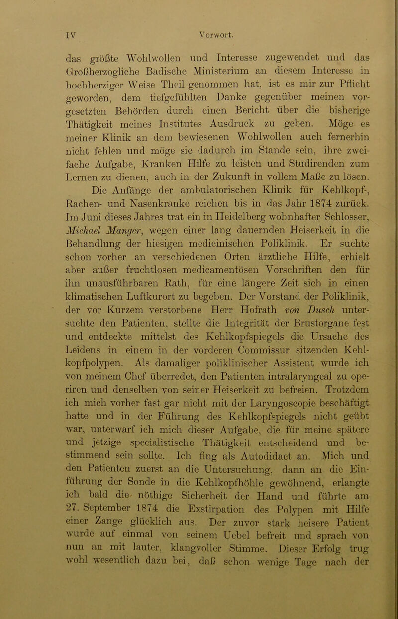 das größte Wohlwollen und Interesse zugewendet und das Großherzogliche Badische Ministerium an diesem Interesse in hochherziger Weise Th eil genommen hat, ist es mir zur Pflicht geworden, dem tiefgefühlten Danke gegenüber meinen Vor- gesetzten Behörden durch einen Bericht über die bisherige Thätigkeit meines Institutes Ausdruck zu geben. Möge es meiner Klinik an dem bewiesenen Wohlwollen auch fernerhin nicht fehlen und möge sie dadurch im Stande sein, ihre zwei- fache Aufgabe, Kranken Hilfe zu leisten und Studirenden zum Lernen zu dienen, auch in der Zukunft in vollem Maße zu lösen. Die Anfänge der ambulatorischen Klinik für Kehlkopf-, Rachen- und Nasenkranke reichen bis in das Jahr 1874 zurück. Im Juni dieses Jahres trat ein in Heidelberg wohnhafter Schlosser, Michael Manger, wregen einer lang dauernden Heiserkeit in die Behandlung der hiesigen medicinischen Poliklinik. Er suchte schon vorher an verschiedenen Orten ärztliche Hilfe, erhielt aber außer fruchtlosen medicamentösen Vorschriften den für ihn unausführbaren Rath, für eine längere Zeit sich in einen klimatischen Luftkurort zu begeben. Der Vorstand der Poliklinik, der vor Kurzem verstorbene Herr Hofrath von Dusch unter- suchte den Patienten, stellte die Integrität der Brustorgane fest und entdeckte mittelst des Kehlkopfspiegels die Ursache des Leidens in einem in der vorderen Commissur sitzenden Kehl- kopfpolypen. Als damaliger poliklinischer Assistent wurde ich von meinem Chef überredet, den Patienten intralaryngeal zu ope- riren und denselben von seiner Heiserkeit zu befreien. Trotzdem ich mich vorher fast gar nicht mit der Laryngoscopie beschäftigt hatte und in der Führung des Kehlkopfspiegels nicht geübt war, unterwarf ich mich dieser Aufgabe, die für meine spätere und jetzige specialistische Thätigkeit entscheidend und be- stimmend sein sollte. Ich fing als Autodidact an. Mich und den Patienten zuerst an die Untersuchung, dann an die Ein- führung der Sonde in die Kehlkopfhöhle gewöhnend, erlangte ich bald die* nöthige Sicherheit der Hand und führte am 27. September 1874 die Exstirpation des Polypen mit Hilfe einer Zange glücklich aus. Der zuvor stark heisere Patient wurde auf einmal von seinem Uebel befreit und sprach von nun an mit lauter, klangvoller Stimme. Dieser Erfolg trug wohl wesentlich dazu bei, daß schon wenige Tage nach der