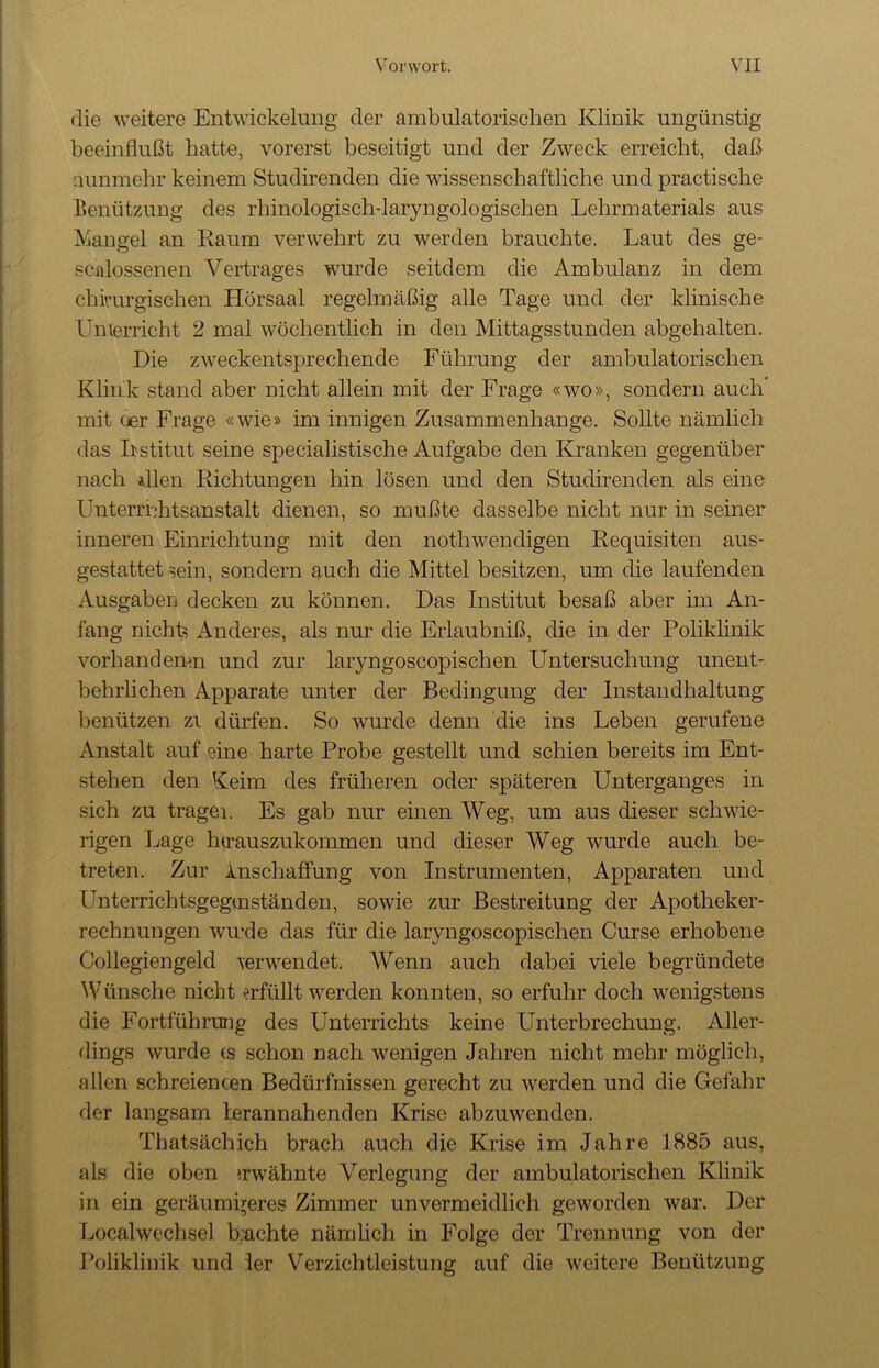 die weitere Entwickelung der ambulatorischen Klinik ungünstig beeinflußt hatte, vorerst beseitigt und der Zweck erreicht, daß nunmehr keinem Studirenden die wissenschaftliche und practische Benützung des rhinologisch-laryngologischen Lehrmaterials aus Mangel an Raum verwehrt zu werden brauchte. Laut des ge- scnlossenen Vertrages wurde seitdem die Ambulanz in dem chirurgischen Hörsaal regelmäßig alle Tage und der klinische Unterricht 2 mal wöchentlich in den Mittagsstunden abgehalten. Die zweckentsprechende Führung der ambulatorischen Klink stand aber nicht allein mit der Frage «wo», sondern auch mit oer Frage «wie» im innigen Zusammenhänge. Sollte nämlich das Iistitut seine specialistische Aufgabe den Kranken gegenüber nach dien Richtungen hin lösen und den Studirenden als eine Unterrnhtsanstalt dienen, so mußte dasselbe nicht nur in seiner inneren Einrichtung mit den nothwendigen Requisiten aus- gestattet sein, sondern auch die Mittel besitzen, um die laufenden Ausgaben decken zu können. Das Institut besaß aber im An- fang nichts Anderes, als nur die Erlaubniß, die in der Poliklinik vorhandemn und zur laryngoscopischen Untersuchung unent- behrlichen Apparate unter der Bedingung der Instandhaltung benützen zi dürfen. So wurde denn die ins Leben gerufene Anstalt auf eine harte Probe gestellt und schien bereits im Ent- stehen den Keim des früheren oder späteren Unterganges in sich zu tragen Es gab nur einen Weg, um aus dieser schwie- rigen Lage hirauszukommen und dieser Weg wurde auch be- treten. Zur Inschaffung von Instrumenten, Apparaten und Lnterrichtsgegtnständen, sowie zur Bestreitung der Apotheker- rechnungen winde das für die laryngoscopischen Curse erhobene Collegiengeld verwendet. Wenn auch dabei viele begründete Wünsche nicht erfüllt werden konnten, so erfuhr doch wenigstens die Fortführung des Unterrichts keine Unterbrechung. Aller- dings wurde cs schon nach wenigen Jahren nicht mehr möglich, allen schreiencen Bedürfnissen gerecht zu werden und die Gefahr der langsam Lerannahenden Krise abzuwenden. Thatsächich brach auch die Krise im Jahre 1885 aus, als die oben »rwähnte Verlegung der ambulatorischen Klinik in ein geräumigeres Zimmer unvermeidlich geworden war. Der Localwechsel buchte nämlich in Folge der Trennung von der Poliklinik und :1er Verzichtleistung auf die weitere Benützung