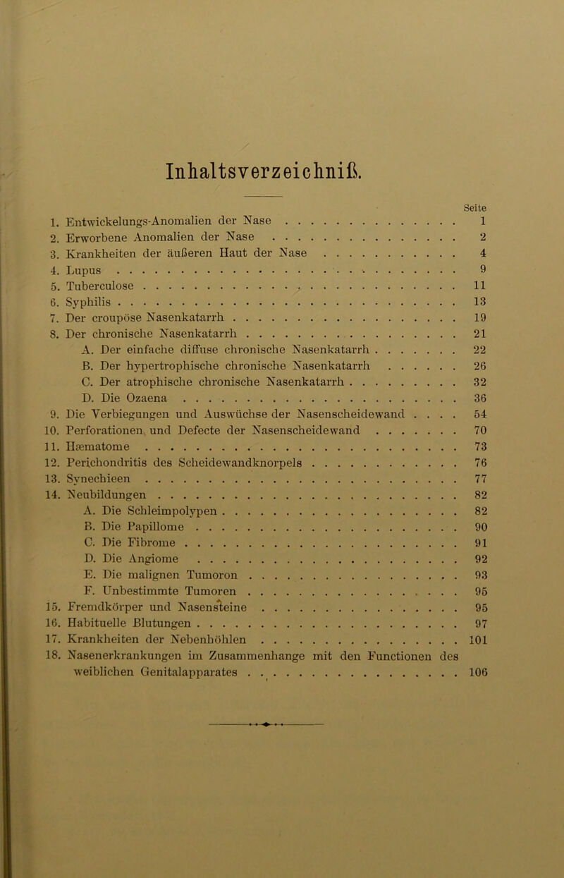 Inhaltsverzeichniß. Seite 1. Entwickelungs-Anomalien der Nase 1 2. Erworbene Anomalien der Nase 2 3. Krankheiten der äußeren Haut der Nase 4 4. Lupus 9 5. Tuberculose . 11 6. Syphilis 13 7. Der croupöse Nasenkatarrh 19 8. Der chronische Nasenkatarrh 21 A. Der einfache diffuse chronische Nasenkatarrh 22 B. Der hypertrophische chronische Nasenkatarrh 26 C. Der atrophische chronische Nasenkatarrh 32 D. Die Ozaena 36 9. Die Verbiegungen und Auswüchse der Nasenscheidewand .... 54 10. Perforationen und Defecte der Nasenscheidewand 70 11. Htematome 73 12. Perichondritis des Scheidewandknorpels 76 13. Svnechieen 77 14. Neubildungen 82 A. Die Schleimpolypen 82 B. Die Papillome 90 C. Die Fibrome 91 D. Die Angiome 92 E. Die malignen Tumoron 93 F. Unbestimmte Tumoren 95 15. Fremdkörper und Nasensleine 95 16. Habituelle Blutungen 97 17. Krankheiten der Nebenhöhlen 101 18. Nasenerkrankungen im Zusammenhänge mit den Functionen des weiblichen Genitalapparates 106