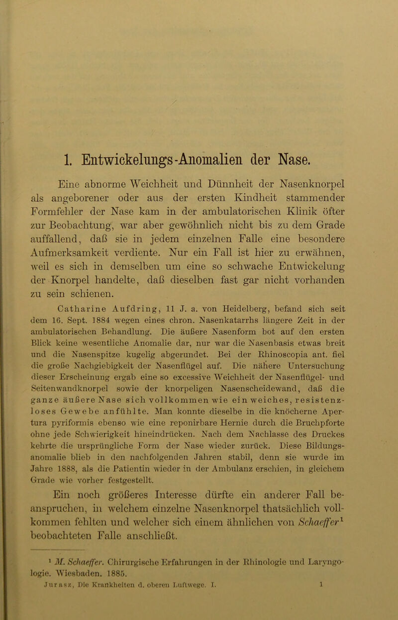 Eine abnorme Weichheit und Dünnheit der Nasenknorpel als angeborener oder aus der ersten Kindheit stammender Formfehler der Nase kam in der ambulatorischen Klinik öfter zur Beobachtung, war aber gewöhnlich nicht bis zu dem Grade auffallend, daß sie in jedem einzelnen Falle eine besondere Aufmerksamkeit verdiente. Nur ein Fall ist hier zu erwähnen, weil es sich in demselben um eine so schwache Entwickelung der Knorpel handelte, daß dieselben fast gar nicht vorhanden zu sein schienen. Catharine Aufdring, 11 J. a. von Heidelberg, befand sich seit dem 16. Sept. 1884 wegen eines chron. Hasenkatarrhs längere Zeit in der ambulatorischen Behandlung. Die äußere Nasenform bot auf den ersten Blick keine wesentliche Anomalie dar, nur war die Nasenbasis etwas breit und die Nasenspitze kugelig abgerundet. Bei der Rhinoscopia ant. fiel die große Nachgiebigkeit der Nasenflügel auf. Die nähere Untersuchung dieser Erscheinung ergab eine so excessive Weichheit der Nasenflügel- und Seitenwandknorpel sowie der knorpeligen Nasenscheidewand, daß die ganze äußere Nase sich vollkommen wie ei n weiches, resistenz- loses Gewebe anfühlte. Man konnte dieselbe in die knöcherne Aper- tura pyriformis ebenso wie eine reponirbare Hernie durch die Bruchpforte ohne jede Schwierigkeit hineindrücken. Nach dem Nachlasse des Druckes kehrte die ursprüngliche Form der Nase wieder zurück. Diese Bildungs- anomalie blieb in den nachfolgenden Jahren stabil, denn sie wurde im Jahre 1888, als die Patientin wieder in der Ambulanz erschien, in gleichem Grade wie vorher festgestellt. Ein noch größeres Interesse dürfte ein anderer Fall be- anspruchen, in welchem einzelne Nasenknorpel thatsächlich voll- kommen fehlten und welcher sich einem ähnlichen von Schaeffer1 beobachteten Falle anschließt. 1 M. Schaeffer. Chirurgische Erfahrungen in der Rhinologie und Larvngo- logie. Wiesbaden. 1885. Jurasz, Die Krankheiten d. oberen Luftwege. I. 1