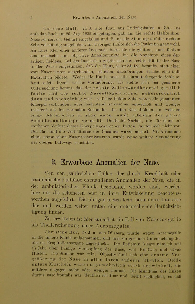 Caroline Muff, 24 J. alte Frau aus Ludwigshafen a. Eh., ins ambulat. Buch am 20. Aug. 1885 eingetragen, gab an, die rechte Hälfte ihrer Nase sei seit der Geburt eingefallen und die nasale Athmung auf der rechten Seite vollständig aufgehoben. Im CJebrigen fühlte sich die Patientin ganz wohl. An Lues oder einer anderen Dyscrasie hatte sie nie gelitten, auch fehlten anamnestische und objective Anhaltspunkte für die Annahme eines der- artigen Leidens. Bei der Inspection zeigte sich die rechte Hälfte der Nase in der Weise eingesunken, daß die Haut, jeder Stütze beraubt, statt einer vom Nasenrücken ausgehenden, schiefen, dachförmigen Fläche eine tiefe Excavation bildete. Weder die Haut, noch die darunterliegende Schleim- haut zeigte irgend welche Veränderung. Fs stellte sich bei genauerer Untersuchung heraus, daß der rechte Seitenwandknorpel gänzlich fehlte und der rechte Nasenflügelknorpel außerordentlich dünn und nachgiebig war. Auf der linken Seite waren die genannten Knorpel vorhanden, aber bedeutend schwächer entwickelt und weniger resistent als im normalen Zustande. In den Nasenhöhlen, in welchen einige Schleimborken zu sehen waren, wurde außerdem der ganze Scheidewandknorpel vermißt. Deutliche Narben, die für einen er- worbenen Verlust dieses Knorpels gesprochen hätten, fanden sich nicht vor. Der Bau und die Verhältnisse der Choanen waren normal. Mit Ausnahme eines chronischen Nasenrachenkatarrhs wurde keine weitere Veränderung der oberen Luftwege constatirt. 2. Erworbene Anomalien der Nase. Von den .zahlreichen Fällen der durch Krankheit oder traumatische Einflüsse entstandenen Anomalien der Nase, die in der ambulatorischen Klinik beobachtet worden sind, werden hier nur die selteneren oder in ihrer Entwickelung beachtens- werthen angeführt. Die übrigen bieten kein besonderes Interesse dar und werden weiter unten eine entsprechende Berücksich- tigung finden. Zu erwähnen ist hier zunächst ein Fall von Nasomegalie als Theilerseheinung einer Acromegalie. Christine Ruf, 58 J. a. aus Dilsberg, wurde wegen Acromegalie in die innere Klinik aufgenommen und uns zur genauen Untersuchung der oberen Respirationsorgane zugeschickt. Die Patientin klagte nämlich seit '/* Jahr über häufige Verstopfung der Nase, viel Kopfweh und etwas Husten. Die Stimme war rein. Objectiv fand sich eine enorme Ver- größerung der Nase in allen ihren äußeren Theilen. Beide untere Muscheln waren ungewöhnlich stark entwickelt, die mittlere dagegen mehr oder weniger normal. Die Mündung des linken ductus naso-fi ont alis war deutlich sichtbar und leicht zugänglich, so daß