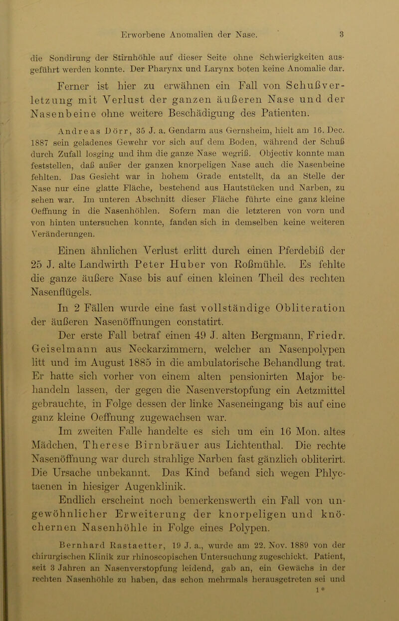 die Sondirung der Stirnhöhle auf dieser Seite ohne Schwierigkeiten aus- geführt werden konnte. Der Pharynx und Larynx boten keine Anomalie dar. Ferner ist hier zu erwähnen ein Fall von Schuß Ver- letzung mit Verlust der ganzen äußeren Nase und der Nasenbeine ohne weitere Beschädigung des Patienten. Andreas Dörr, 35 J. a. Gendarm aus Gernsheim, hielt am lß.Dec. 1S87 sein geladenes Gewehr vor sich auf dem Boden, während der Schuß durch Zufall losging und ihm die ganze Nase wegriß. Objectiv konnte man feststellen, daß außer der ganzen knorpeligen Nase auch die Nasenbeine fehlten. Das Gesicht war in hohem Grade entstellt, da an Stelle der Nase nur eine glatte Fläche, bestehend aus Elautstücken und Narben, zu sehen war. Ln unteren Abschnitt dieser Fläche führte eine ganz kleine Oeffnung in die Nasenhöhlen. Sofern man die letzteren von vorn und von hinten untersuchen konnte, fanden sich in demselben keine weiteren Veränderungen. Einen ähnlichen Verlust erlitt durch einen Pferdebiß der 25 J. alte Landwirth Peter Huber von Rößmühle. Es fehlte die ganze äußere Nase bis auf einen kleinen Theil des rechten Nasenflügels. In 2 Fällen wurde eine fast vollständige Obliteration der äußeren Nasenöffnungen constatirt. Der erste Fall betraf einen 49 J. alten Bergmann, Friedr. Geiselmann aus Neckarzimmern, welcher an Nasenpolypeil litt und im August 1885 in die ambulatorische Behandlung trat. Er hatte sich vorher von einem alten pensionirten Major be- handeln lassen, der gegen die Nasenverstopfung ein Aetzmittel gebrauchte, in Folge dessen der linke Naseneingang bis auf eine ganz kleine Oeffnung zugewachsen war. Im zweiten Falle handelte es sich um ein 16 Mon. altes Mädchen, Therese Birnbräuer aus Lichtenthal. Die rechte Nasenöffnung war durch strahlige Narben fast gänzlich obliterirt. Die Ursache unbekannt. Das Kind befand sich wegen Phlyc- taenen in hiesiger Augenklinik. Endlich erscheint noch bemerkenswert]! ein Fall von un- gewöhnlicher Erweiterung der knorpeligen und knö- chernen Nasenhöhle in Folge eines Polypen. Bernhard Rastaetter, 19 J. a., wurde am 22. Nov. 1889 von der chirurgischen Klinik zur rhinoscopischen Untersuchung zugeschickt. Patient, seit 3 Jahren an Nasenverstopfung leidend, gab an, ein Gewächs in der rechten Nasenhöhle zu haben, das schon mehrmals herausgetreten sei und