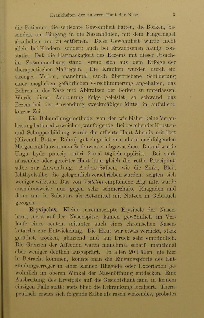 die Patienten die schlechte Gewohnheit hatten, die Borken, be- sonders am Eingang in die Nasenhöhlen, mit dem Fingernagel abzuheben und zu entfernen. Diese Gewohnheit wurde nicht allein bei Kindern, sondern auch bei Erwachsenen häufig con- statirt. Daß die Hartnäckigkeit des Eczems mit dieser Ursache im Zusammenhang stand, ergab sich aus dem Erfolge der therapeutischen Maßregeln. Die Kranken wurden durch ein strenges Verbot, manchmal durch übertriebene Schilderung einer möglichen gefährlichen Verschlimmerung angehalten, das Bohren in der Nase und Abkratzen der Borken zu unterlassen. Wurde dieser Anordnung Folge geleistet, so schwand das Eczem bei der Anwendung zweckmäßiger Mittel in auffallend kurzer Zeit. Die Behandlungsmethode, von der wir bisher keine Veran- lassunghatten abzuweichen, war folgende. Bei bestehender Krusten- und Schuppenbildung wurde die afficirte Haut Abends mit Fett (Olivenöl, Butter, Rahm) gut eingerieben und am nachfolgenden Morgen mit lauwarmem Seifenwasser abgewaschen. Darauf wurde Ungu. hydr. praecip. rubri 2 mal täglich applizirt. Bei stark nässender oder gereizter Haut kam gleich die rothe Pr?ecipitat- salbe zur Anwendung. Andere Salben, wie die Zink-, Blei-, Ichthyolsalbe, die gelegentlich verschrieben wurden, zeigten sich weniger wirksam. Das von Voltolini empfohlene Arg. nitr. wurde ausnahmsweise nur gegen sehr schmerzhafte Rhagaden und dann nur in Substanz als Aetzmittel mit Nutzen in Gebrauch gezogen. Erysipelas. Kleine, circumscripte Eiysipele der Nasen- haut, meist auf der Nasenspitze, kamen gewöhnlich im Ver- laufe eines acuten, mitunter auch eines chronischen Nasen- katarrhs zur Entwickelung. Die Haut war etwas verdickt, stark geröt.het, trocken, glänzend und auf Druck sehr empfindlich. Die Grenzen der Affection waren manchmal scharf, manchmal aber weniger deutlich ausgeprägt. In allen 20 Fällen, die hier in Betracht kommen, konnte man die Eingangspforte des Ent- zündungserreger in einer kleinen Rhagade oder Excoriation ge- wöhnlich im oberen Winkel der Nasenöffhung entdecken. Eine Ausbreitung des Erysipels auf die Gesichtshaut fand in keinem einzigen Falle statt; stets blieb die Erkrankung localisirt. Thera- peutisch erwies sich folgende Salbe als rasch wirkendes, probates