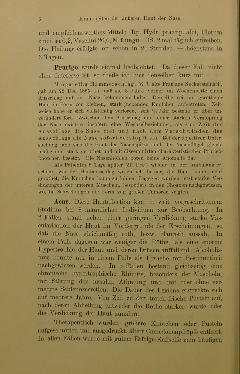 und empfehlenswerthes Mittel: Rp. Hydr. praecip. albi, Florum zinci aa 0,2, Vaselini 20,0, M.f.ungu. DS. 2 mal täglich einreiben. Die Heilung erfolgte oft schon in 24 Stunden — höchstens in 3 Tagen. Prurigo wurde einmal beobachtet. Da dieser Fall nicht ohne Interesse ist, so theile ich hier denselben kurz mit. Margaretha Hammerschlag, 32 J. alte Frau aus Neckarsteinach, gab am 22. Dec. 1885 an, daß sie 3 Jahre vorher im Wochenbette einen Ausschlag auf der Nase bekommen habe. Derselbe sei auf gerötheter Haut in Form von kleinen, stark juckenden Knötchen aufgetreten. Zeit- weise habe er sich vollständig verloren, seit 1/* Jahr bestehe er aber un- verändert fort. Zwischen dem Ausschlag und einer starken Verstopfung der Nase existire insofern eine Wechselbeziehung, als zur Zeit des Ausschlags die Nase frei und nach dem Verschwinden des Ausschlags die Nase sofort verstopft sei. Bei der objectiven Unter- suchung fand sich die Haut der Nasenspitze und der Nasenflügel gleich- mäßig und stark geröthet und mit disseminirten charakteristischen Prurigo- knötchen besetzt. Die Nasenhöhlen boten keine Anomalie dar. Als Patientin 8 Tage später (30. Dec.) wieder in der Ambulanz er- schien, war der Hautausschlag wesentlich besser, die Haut kaum mehr geröthet, die Knötchen kaum zu fühlen. Dagegen wurden jetzt starke Ver- dickungen der unteren Muscheln, besonders in den Choanen nachgewiesen, wo. die Schwellungen die Form von großen Tumoren zeigten. Acne. Diese Plautaffection kam in wreit vorgeschrittenem Stadium bei 8 männlichen Individuen zur Beobachtung. In 2 Fällen stand neben einer geringen Verdickung starke Yas- cularisation der Haut im Vordergründe der Erscheinungen, so daß die Nase gleichmäßig roth, bezw. blauroth aussah. In einem Falle dagegen war weniger die Röthe, als eine enorme Hypertrophie der Flaut und deren Drüsen auffallend. Alcoholis- mus konnte nur in einem Falle als Ursache mit Bestimmtheit nachgewiesen werden. In 5 Fällen bestand gleichzeitig eine chronische hypertrophische Rhinitis, besonders der Muscheln, mit Störung der nasalen Athmung und mit oder ohne ver- mehrte Schleimsecretion. Die Dauer des Leidens erstreckte sich auf mehrere Jghre. Von Zeit zu Zeit traten frische Pusteln auf, nach deren Abheilung entweder die Röthe stärker wurde oder die Verdickung der Haut zunahm. Therapeutisch wurden größere Knötchen oder Pusteln aufgeschnitten und ausgedrückt, ältere Comedonenpfröpfe entleert. In allen Fällen wurde mit gutem Erfolge Kaliseife zum häufigen