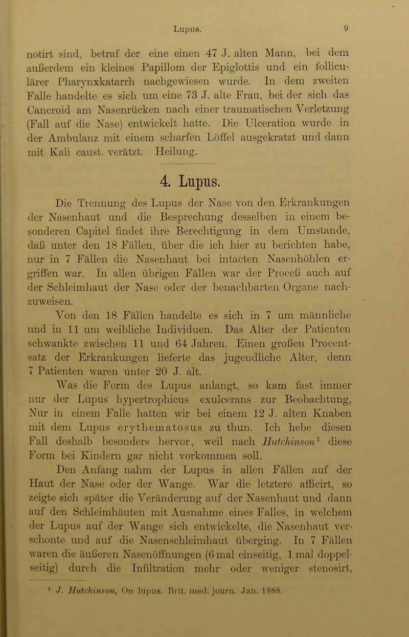 notirt sind, betraf der eine einen 47 J. alten Mann, bei dem außerdem ein kleines Papillom der Epiglottis und ein follicu- lärer Pharynxkatarrb nachgewiesen wurde. In dem zweiten Falle handelte es sich um eine 73 J. alte Frau, bei der sich das Cancroid am Nasenrücken nach einer traumatischen Verletzung (Fall auf die Nase) entwickelt hatte. Die Ulceration wurde in der Ambulanz mit einem scharfen Löffel ausgekratzt und dann mit Kali caust. verätzt. Heilung. 4. Lupus. Die Trennung des Lupus der Nase von den Erkrankungen der Nasenhaut und die Besprechung desselben in einem be- sonderen Capitel findet ihre Berechtigung in dem Umstande, daß unter den 18 Fällen, über die ich hier zu berichten habe, nur in 7 Fällen die Nasenhaut bei intacten Nasenhöhlen er- griffen war. In allen übrigen Fällen war der Proceß auch auf der Schleimhaut der Nase oder der benachbarten Organe nach- zuweisen. Von den 18 Fällen handelte es sich in 7 um männliche und in 11 um weibliche Individuen. Das Alter der Patienten schwankte zwischen 11 und 64 Jahren. Einen großen Procent- satz der Erkrankungen lieferte das jugendliche Alter, denn 7 Patienten waren unter 20 J. alt. Was die Form des Lupus anlangt, so kam fast immer nur der Lupus hypertrophicus exulcerans zur Beobachtung, Nur in einem Falle hatten wir bei einem 12 J. alten Knaben mit dem Lupus erythematosus zu thun. Ich hebe diesen Fall deshalb besonders hervor, weil nach Hutchinson1 diese Form bei Kindern gar nicht Vorkommen soll. Den Anfang nahm der Lupus in allen Fällen auf der Plaut der Nase oder der Wange. War die letztere afficirt, so zeigte sich später die Veränderung auf der Nasenhaut und dann auf den Schleimhäuten mit Ausnahme eines Falles, in welchem der Lupus auf der Wange sich entwickelte, die Nasenhaut ver- schonte und auf die Nasenschleimhaut überging. In 7 Fällen waren die äußeren Nasenöffnungen (6 mal einseitig, 1 mal doppel- seitig) durch die Infiltration mehr oder weniger stenosirt, 1 J. Hutchinson, On lupus. Brit. med. journ. Jan. 1888.