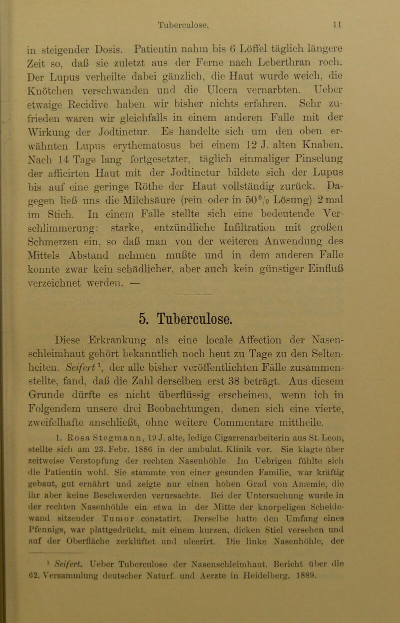 in steigender Dosis. Patientin nahm bis 6 Löffel täglich längere Zeit so, daß sie zuletzt aus der Ferne nach Leberthran roch. Der Lupus verheilte dabei gänzlich, die Plaut wurde weich, die Knötchen verschwanden und die Ulcera vernarbten. Ueber etwaige Recidive haben wir bisher nichts erfahren. Sehr zu- frieden waren wir gleichfalls in einem anderen Pralle mit der Wirkung der Jodtinctur. Es handelte sich um den oben er- wähnten Lupus erythematosus bei einem 12 J. alten Knaben. Nach 14 Tage lang fortgesetzter, täglich einmaliger Pinselung der afficirten Haut mit der Jodtinctur bildete sich der Lupus bis auf eine geringe Röthe der Plaut vollständig zurück. Da- gegen ließ uns die Milchsäure (rein oder in 50°/o Lösung) 2 mal im Stich. In einem Falle stellte sich eine bedeutende Ver- schlimmerung: starke, entzündliche Infiltration mit großen Schmerzen ein, so daß man von der weiteren Anwendung des Mittels Abstand nehmen mußte und in dem anderen Falle konnte zwar kein schädlicher, aber auch kein günstiger Einfluß verzeichnet werden. — 5. Tuberculose. Diese Erkrankung als eine locale Affection der Nasen- schleimhaut gehört bekanntlich noch heut zu Tage zu den Selten- heiten. Seifertx, der alle bisher veröffentlichten Fälle zusammen- stellte, fand, daß die Zahl derselben erst 38 beträgt. Aus diesem Grunde dürfte es nicht überflüssig erscheinen, wenn ich in Folgendem unsere drei Beobachtungen, denen sich eine vierte, zweifelhafte anschließt, ohne weitere Cominentare mittheile. 1. Itosa Stegmann, 19 J. alte, ledige Cigarrenarbeiterin aus St. Leon, stellte sich am 23. Febr. 1886 in der ambulat. Klinik vor. Sie klagte über zeitweise Verstopfung der rechten Nasenhöhle. Im Uebrigen fühlte sich die Patientin wohl. Sie stammte von einer gesunden Familie, war kräftig gebaut, gut ernährt und zeigte nur einen hohen Grad von Ansemie, die ihr aber keine Beschwerden verursachte. Bei der Untersuchung wurde in der rechten Nasenhöhle ein etwa in der Mitte der knorpeligen Scheide- wand sitzender Tumor constatirt. Derselbe hatte den Umfang eines Pfennigs, war plattgedrückt, mit einem kurzen, dicken Stiel versehen und auf der Oberfläche zerklüftet und ulcerirt. Die linke Nasenhöhle, der 1 Seifert. Ueber Tuberculose der Nasenschleimhaut. Bericht über die 62. Versammlung deutscher Naturf. und Aerzte in Heidelberg. 1889.