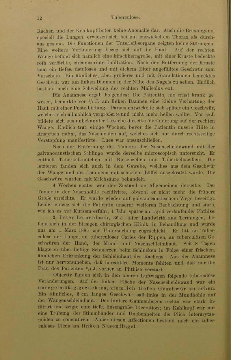 Rachen und der Kehlkopf boten keine Anomalie dar. Auch die .Brustorgane, speciell die Lungen, erwiesen eich bei gut entwickeltem Thorax als durch- aus gesund. Die Functionen der Unterleibsorgane zeigten keine Störungen. Eine weitere Veränderung bezog sich auf die Haut. Auf der rechten AVange befand sich nämlich eine kirschkerngroße, mit einer Kruste bedeckte roth verfärbte, circumscripte Infiltration. Nach der Entfernung der Kruste kam ein tiefes, fistulöses und mit dickem Eiter angefülltes Geschwür zum Vorschein. Ein ähnliches, aber größeres und mit Granulationen bedecktes Geschwür war am linken Daumen in der Nähe des Nagels zu sehen. Endlich bestand noch eine Schwellung des rechten Malleolus ext. Die Anamnese ergab Folgendes: Die Patientin, nie ernst krank ge- wesen, bemerkte vor 3/4 J. am linken Daumen eine kleine Verhärtung der Haut mit einer Pustelbildung. Daraus entwickelte sich später ein Geschwür, welches sich allmählich vergrößerte und nicht mehr heilen wollte. Vor 1jo J. bildete sich aus unbekannter Ursache dieselbe Veränderung auf der rechten AVange. Endlich trat, einige AVochen, bevor die Patientin unsere Hilfe in Anspruch nahm, das Nasenleiden auf, welches sich nur durch rechtsseitige Verstopfung manifestirte. Lues war auszuschließen. Nach der Entfernung des Tumors der Nasenscheidewand mit der galvanocaustischen Schlinge wurde derselbe microscopisch untersucht. Er enthielt Tuberkelknötchen mit Riesenzellen und Tuberkelbacillen. Die letzteren fanden sich auch in dem Gewebe, welches aus dem Geschwür der AVange und des Daumens mit scharfem Löffel ausgekratzt wurde. Die Geschwüre wurden mit Milchsäure behandelt. 4 AVochen später war der Zustand im Allgemeinen derselbe. Der Tumor in der Nasenhöhle recidivirte, obwohl er nicht mehr die frühere Größe erreichte. Er wurde wieder auf galvanocaustischem AArege beseitigt. Leider entzog sich die Patientin unserer weiteren Beobachtung und starb, wie ich es vor Kurzem erfuhr, 1 Jahr später an rapid verlaufender Phthise. 2. Peter Leinenbach, 36 J. alter Landwirth aus Termingen, be- fand sich in der hiesigen chirurgischen Klinik in Behandlung und wurde uns am 1. März 1886 zur Untersuchung zugeschickt. Er litt an Tuber- culose der Lunge, an tuberculöser C'aries der Rippen, an tuberculösen Ge- schwüren der Hand, der Mund- und Nasenschleimhaut. Seit 8 Tagen klagte er über heftige Schmerzen beim Schlucken in Folge einer frischen, ähnlichen Erkrankung der Schleimhaut des Rachens. Aus der Anamnese ist nur hervorzuheben, daß hereditäre Momente fehlten und daß nur die Frau des Patienten 3/i J. vorher an Phthise verstarb. Objectiv fanden sich in den oberen Luftwegen folgende tuberculose Veränderungen. Auf der linken Fläche der Nasenscheidewand war ein unregelmäßig.gezacktes, ziemlich tiefes Geschwür zu sehen. Ein ähnliches, 3 cm langes Geschwür saß links in der Mundhöhle auf der AVangenschleimhaut. Der hintere Gaumenbogen rechts war stark in- filtrirt und zeigte eine tiefe, linsengroße Ulceration; im Kehlkopf war nur eine Trübung der Stimmbänder und Unebenheiten der Plica interarytae- noidea zu constatiren. Außer diesen Aflectionen bestand noch ein tuber- culöses Ulcus am linken Nasenflügel.