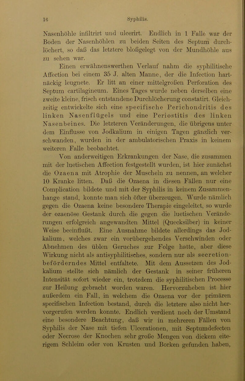 Nasenhöhle infiltrirt und ulcerirt. Endlich in 1 Falle war der Boden der Nasenhöhlen zu beiden Seiten des Septum durch- löchert, so daß das letztere bloßgelegt von der Mundhöhle aus zu sehen war. Einen erwähnenswerthen Verlauf nahm die syphilitische Affection bei einem 35 J. alten Manne, der die Infection hart- näckig leugnete. Er litt an einer mittelgroßen Perforation des Septum cartilagineum. Eines Tages wurde neben derselben eine zweite kleine, frisch entstandene Durchlöcherung constatirt. Gleich- zeitig entwickelte sich eine specifische Perichondritis des linken Nasenflügels und eine Periostitis des linken Nasenbeines. Die letzteren Veränderungen, die übrigens unter dem Einflüsse von Jodkalium in einigen Tagen gänzlich ver- schwanden, wurden in der ambulatorischen Praxis in keinem weiteren Falle beobachtet. Von anderweitigen Erkrankungen der Nase, die zusammen mit der luetischen Affection festgestellt wurden, ist hier zunächst die Ozaena mit Atrophie der Muscheln zu nennen, an welcher 10 Kranke litten. Daß die Ozaena in diesen Fällen nur eine Complication bildete und mit der Syphilis in keinem Zusammen- hänge stand, konnte man sich öfter überzeugen. Wurde nämlich gegen die Ozaena keine besondere Therapie eingeleitet, so wurde der ozaenöse Gestank durch die gegen die luetischen Verände- rungen erfolgreich angewandten Mittel (Quecksilber) in keiner Weise beeinflußt. Eine Ausnahme bildete allerdings das Jod- kalium , welches zwar ein vorübergehendes Verschwinden oder Abnehmen des üblen Geruches zur Folge hatte, aber diese Wirkung nicht als antisyphilitisches, sondern nur als secretion- beförderndes Mittel entfaltete. Mit dem Aussetzen des Jod- kalium stellte sich nämlich der Gestank in seiner früheren Intensität sofort wieder ein, trotzdem die syphilitischen Processe zur Heilung gebracht worden waren. Hervorzuheben ist hier außerdem ein Fall, in welchem die Ozaena vor der primären specifischen Infection bestand, durch die letztere also nicht her- vorgerufen werden konnte. Endlich verdient noch der Umstand eine besondere Beachtung, daß wir in mehreren Fällen von Syphilis der Nase mit tiefen Ulcerationen, mit Septumdefecten oder Necrose der Knochen sehr große Mengen von dickem eite- rigem Schleim oder von Krusten und Borken gefunden haben,