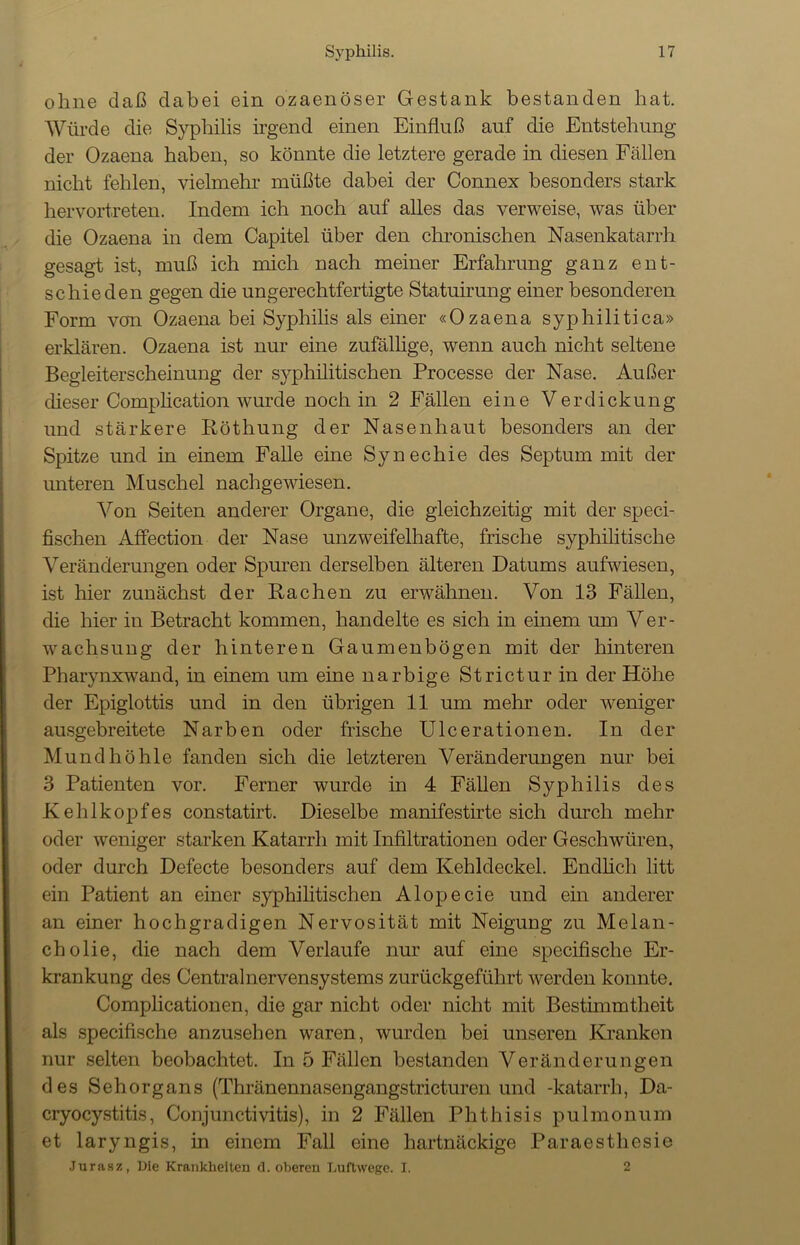 ohne daß dabei ein ozaenöser Gestank bestanden hat. Würde die Syphilis irgend einen Einfluß auf die Entstehung der Ozaena haben, so könnte die letztere gerade in diesen Fällen nicht fehlen, vielmehr müßte dabei der Connex besonders stark hervortreten. Indem ich noch auf alles das verweise, was über die Ozaena in dem Capitel über den chronischen Nasenkatarrh gesagt ist, muß ich mich nach meiner Erfahrung ganz ent- schieden gegen die ungerechtfertigte Statuirung einer besonderen Form von Ozaena bei Syphilis als einer «Ozaena syphilitica» erklären. Ozaena ist nur eine zufällige, wenn auch nicht seltene Begleiterscheinung der syphilitischen Processe der Nase. Außer dieser Complication wurde noch in 2 Fällen eine Verdickung und stärkere Röthung der Nasenhaut besonders an der Spitze und in einem Falle eine Synechie des Septum mit der unteren Muschel nachgewiesen. Von Seiten anderer Organe, die gleichzeitig mit der speci- fischen Affection der Nase unzweifelhafte, frische syphilitische Veränderungen oder Spuren derselben älteren Datums aufwiesen, ist hier zunächst der Rachen zu erwähnen. Von 13 Fällen, die hier in Betracht kommen, handelte es sich in einem um Ver- wachsung der hinteren Gaumenbögen mit der hinteren Pharynxwand, in einem um eine narbige Strictur in der Höhe der Epiglottis und in den übrigen 11 um mehr oder weniger ausgebreitete Narben oder frische Ulcerationen. In der Mundhöhle fanden sich die letzteren Veränderungen nur bei 3 Patienten vor. Ferner wurde in 4 Fällen Syphilis des Kehlkopfes constatirt. Dieselbe manifestirte sich durch mehr oder weniger starken Katarrh mit Infiltrationen oder Geschwüren, oder durch Defecte besonders auf dem Kehldeckel. Endlich litt ein Patient an einer syphilitischen Alopecie und ein anderer an einer hochgradigen Nervosität mit Neigung zu Melan- cholie, die nach dem Verlaufe nur auf eine specifische Er- krankung des Centralnervensystems zurückgeführt werden konnte. Complicationen, die gar nicht oder nicht mit Bestimmtheit als specifische anzusehen waren, wurden bei unseren Kranken nur selten beobachtet. In 5 Fällen bestanden Veränderungen des Sehorgans (Thränennasengangstricturen und -katarrh, Da- cryocystitis, Conjunctivitis), in 2 Fällen Phthisis pulmonum et laryngis, in einem Fall eine hartnäckige Paraestliesie Jurasz, Die Krankheiten d. oberen Luftwege. I. 2