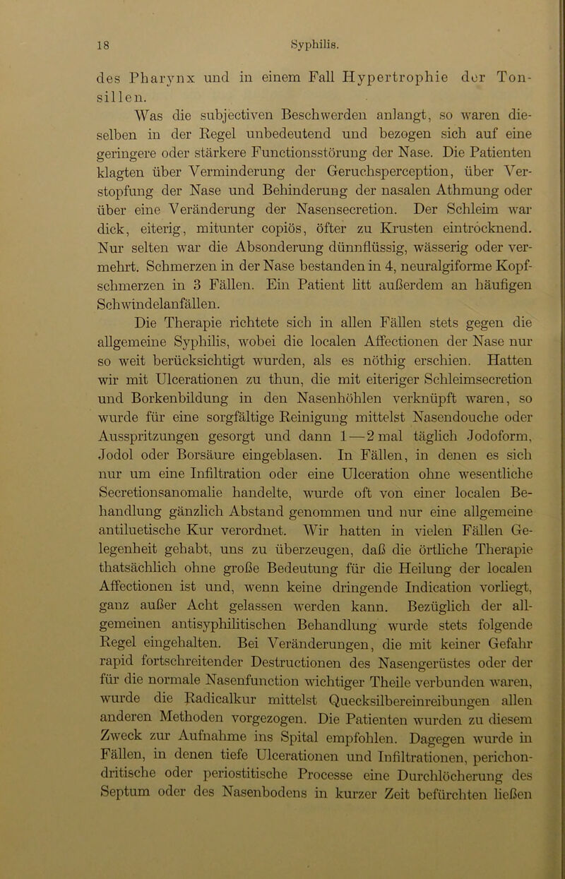 des Pharynx und in einem Fall Hypertrophie der Ton- sillen. Was die subjectiven Beschwerden anlangt, so waren die- selben in der Regel unbedeutend und bezogen sich auf eine geringere oder stärkere Functionsstörung der Nase. Die Patienten klagten über Verminderung der Geruchsperception, über Ver- stopfung der Nase und Behinderung der nasalen Athmung oder über eine Veränderung der Nasensecretion. Der Schleim war dick, eiterig, mitunter copiös, öfter zu Krusten eintröcknend. Nur selten war die Absonderung dünnflüssig, wässerig oder ver- mehrt. Schmerzen in der Nase bestanden in 4, neuralgiforme Kopf- schmerzen in 3 Fällen. Ein Patient litt außerdem an häufigen Schwindelanfällen. Die Therapie richtete sich in allen Fällen stets gegen die allgemeine Syphilis, wobei die localen Affectionen der Nase nur so weit berücksichtigt wurden, als es nöthig erschien. Hatten wir mit Ulcerationen zu thun, die mit eiteriger Schleimsecretion und Borkenbildung in den Nasenhöhlen verknüpft waren, so wurde für eine sorgfältige Reinigung mittelst Nasendouclie oder Ausspritzungen gesorgt und dann 1 — 2 mal täglich Jodoform, Jodol oder Borsäure eingeblasen. In Fällen, in denen es sich nur um eine Infiltration oder eine Ulceration ohne wesentliche Secretionsanomalie handelte, wurde oft von einer localen Be- handlung gänzlich Abstand genommen und nur eine allgemeine antiluetische Kur verordnet. Wir hatten in vielen Fällen Ge- legenheit gehabt, uns zu überzeugen, daß die örtliche Therapie thatsächlich ohne große Bedeutung für die Heilung der localen Affectionen ist und, wenn keine dringende Indication vorliegt, ganz außer Acht gelassen werden kann. Bezüglich der all- gemeinen antisyphilitischen Behandlung wurde stets folgende Regel eingehalten. Bei Veränderungen, die mit keiner Gefahr rapid fortschreitender Destructionen des Nasengerüstes oder der für die normale Nasenfunction wichtiger Th eile verbunden waren, wurde die Radicalkur mittelst Quecksilbereinreibungen allen anderen Methoden vorgezogen. Die Patienten wurden zu diesem Zweck zur Aufnahme ins Spital empfohlen. Dagegen wurde m Fällen, in denen tiefe Ulcerationen und Infiltrationen, perichon- dritische oder periostitische Processe eine Durchlöcherung des Septum oder des Nasenbodens in kurzer Zeit befürchten ließen