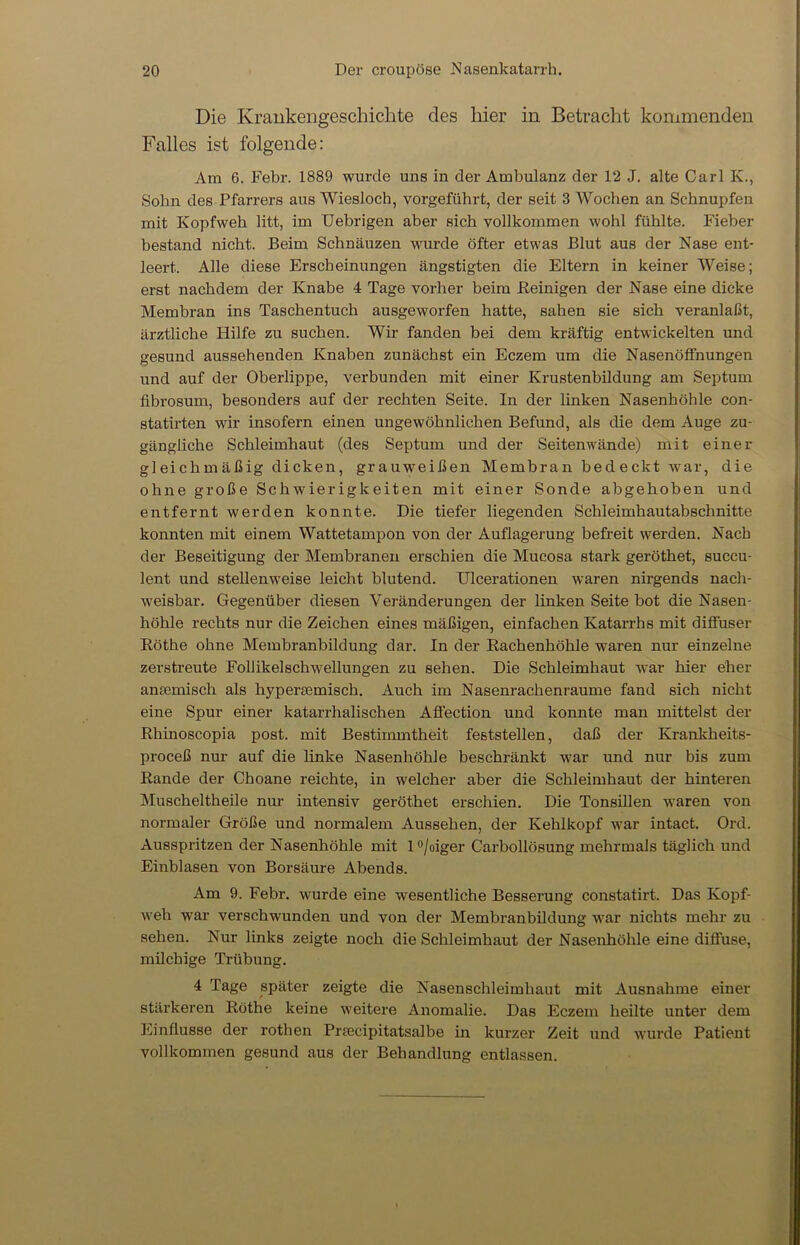 Die Krankengeschichte des hier in Betracht kommenden Falles ist folgende: Am 6. Febr. 1889 wurde uns in der Ambulanz der 12 J. alte Carl K., Sohn des Pfarrers aus Wiesloch, vorgeführt, der seit 3 Wochen an Schnupfen mit Kopfweh litt, im Uebrigen aber sich vollkommen wohl fühlte. Fieber bestand nicht. Beim Schnäuzen wurde öfter etwas Blut aus der Nase ent- leert. Alle diese Erscheinungen ängstigten die Eltern in keiner Weise; erst nachdem der Knabe 4 Tage vorher beim Peinigen der Nase eine dicke Membran ins Taschentuch ausgeworfen hatte, sahen sie sich veranlaßt, ärztliche Hilfe zu suchen. Wir fanden bei dem kräftig entwickelten und gesund aussehenden Knaben zunächst ein Eczem um die Nasenöffnungen und auf der Oberlippe, verbunden mit einer Krustenbildung am Septum fibrosum, besonders auf der rechten Seite. In der linken Nasenhöhle con- statirten wir insofern einen ungewöhnlichen Befund, als die dem Auge zu- gängliche Schleimhaut (des Septum und der Seitenwände) mit einer gleichmäßig dicken, grauweißen Membran bedeckt war, die ohne große Schwierigkeiten mit einer Sonde abgehoben und entfernt werden konnte. Die tiefer liegenden Schleimhautabschnitte konnten mit einem Wattetampon von der Auflagerung befreit werden. Nach der Beseitigung der Membranen erschien die Mucosa stark geröthet, succu- lent und stellenweise leicht blutend. Ulcerationen waren nirgends nach- weisbar. Gegenüber diesen Veränderungen der linken Seite bot die Nasen- höhle rechts nur die Zeichen eines mäßigen, einfachen Katarrhs mit diffuser Röthe ohne Membranbildung dar. In der Rachenhöhle waren nur einzelne zerstreute Follikelschwellungen zu sehen. Die Schleimhaut war hier eher anremisch als hyperaemisch. Auch im Nasenrachenraume fand sich nicht eine Spur einer katarrhalischen Affection und konnte man mittelst der Rhinoscopia post, mit Bestimmtheit feststellen, daß der Krankheits- proceß nur auf die linke Nasenhöhle beschränkt war und nur bis zum Rande der Choane reichte, in welcher aber die Schleimhaut der hinteren Muscheltheile nur intensiv geröthet erschien. Die Tonsillen waren von normaler Größe und normalem Aussehen, der Kehlkopf war intact. Ord. Ausspritzen der Nasenhöhle mit l°/oiger Carbollösung mehrmals täglich und Einblasen von Borsäure Abends. Am 9. Febr. wurde eine wesentliche Besserung constatirt. Das Kopf- weh war verschwunden und von der Membranbildung war nichts mehr zu sehen. Nur links zeigte noch die Schleimhaut der Nasenhöhle eine diffuse, milchige Trübung. 4 Tage später zeigte die Nasenschleimhaut mit Ausnahme einer stärkeren Röthe keine weitere Anomalie. Das Eczem heilte unter dem Einflüsse der rothen Praecipitatsalbe in kurzer Zeit und wurde Patient vollkommen gesund aus der Behandlung entlassen.