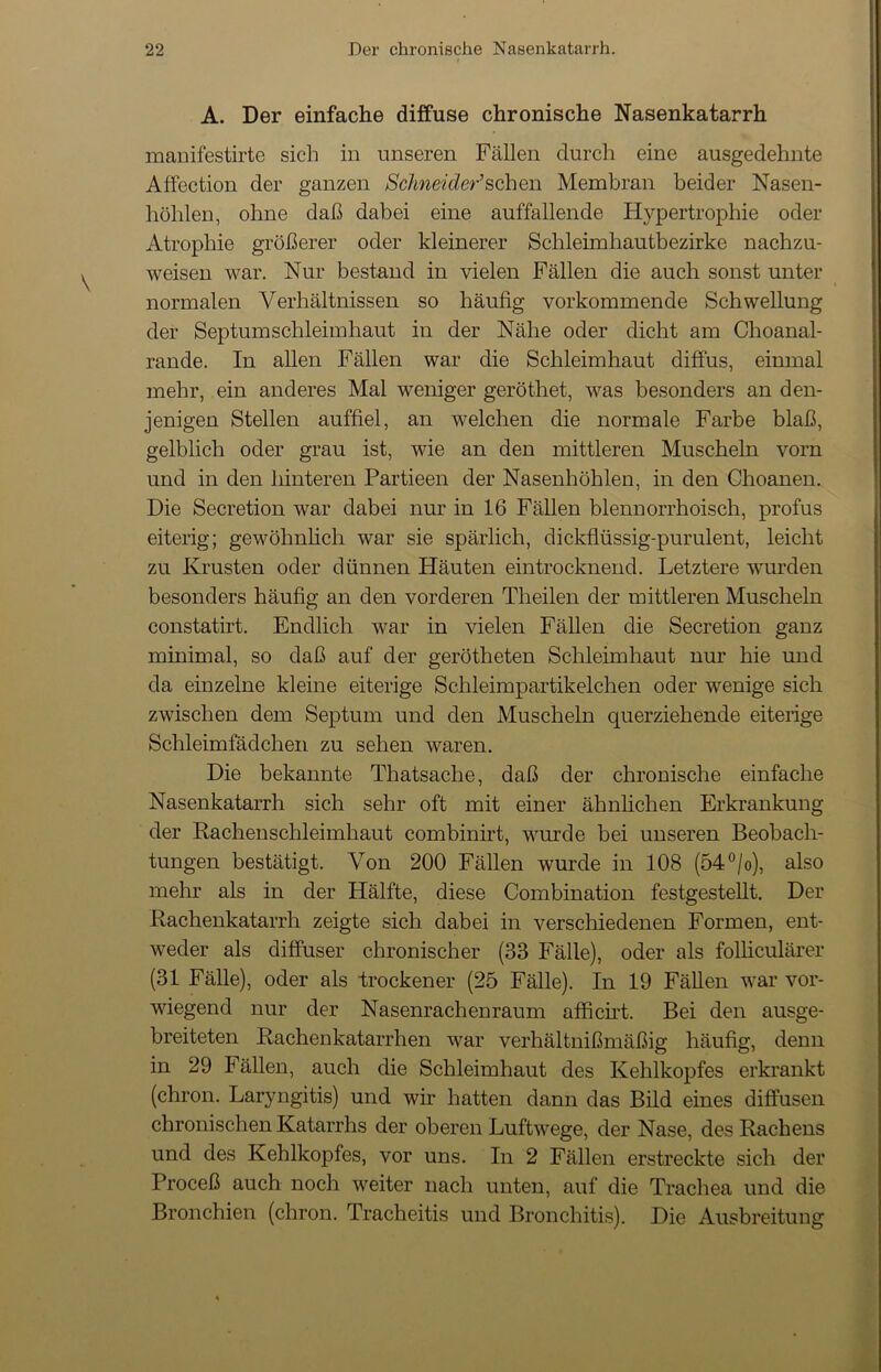 A. Der einfache diffuse chronische Nasenkatarrh manifestirte sich in unseren Fällen durch eine ausgedehnte Affection der ganzen Schneider'sehen Membran beider Nasen- höhlen, ohne daß dabei eine auffallende Hypertrophie oder Atrophie größerer oder kleinerer Schleimhautbezirke nachzu- weisen war. Nur bestand in vielen Fällen die auch sonst unter normalen Verhältnissen so häufig vorkommende Schwellung der Septumschleimhaut in der Nähe oder dicht am Choanal- rande. In allen Fällen war die Schleimhaut diffus, einmal mehr, ein anderes Mal weniger geröthet, was besonders an den- jenigen Stellen auffiel, an welchen die normale Farbe blaß, gelblich oder grau ist, wie an den mittleren Muscheln vorn und in den hinteren Partieen der Nasenhöhlen, in den Choanen. Die Secretion war dabei nur in 16 Fällen blennorrhoisch, profus eiterig; gewöhnlich war sie spärlich, dickflüssig-purulent, leicht zu Krusten oder dünnen Häuten eintrocknend. Letztere wurden besonders häufig an den vorderen Theilen der mittleren Muscheln constatirt. Endlich war in vielen Fällen die Secretion ganz minimal, so daß auf der gerötheten Schleimhaut nur hie und da einzelne kleine eiterige Schleimpartikelchen oder wenige sich zwischen dem Septum und den Muscheln querziehende eiterige Schleimfädchen zu sehen waren. Die bekannte Thatsache, daß der chronische einfache Nasenkatarrh sich sehr oft mit einer ähnlichen Erkrankung der Rachenschleimhaut combinirt, wurde bei unseren Beobach- tungen bestätigt. Von 200 Fällen wurde in 108 (54°/o), also mehr als in der Hälfte, diese Combination festgestellt. Der Rachenkatarrh zeigte sich dabei in verschiedenen Formen, ent- weder als diffuser chronischer (33 Fälle), oder als folliculärer (31 Fälle), oder als trockener (25 Fälle). In 19 Fällen war vor- wiegend nur der Nasenrachenraum afficht. Bei den ausge- breiteten Rachenkatarrhen war verhältnißmäßig häufig, denn in 29 Fällen, auch die Schleimhaut des Kehlkopfes erkrankt (chron. Laryngitis) und wir hatten dann das Bild eines diffusen chronischen Katarrhs der oberen Luftwege, der Nase, des Rachens und des Kehlkopfes, vor uns. In 2 Fällen erstreckte sich der Proceß auch noch weiter nach unten, auf die Trachea und die Bronchien (chron. Tracheitis und Bronchitis). Die Ausbreitung