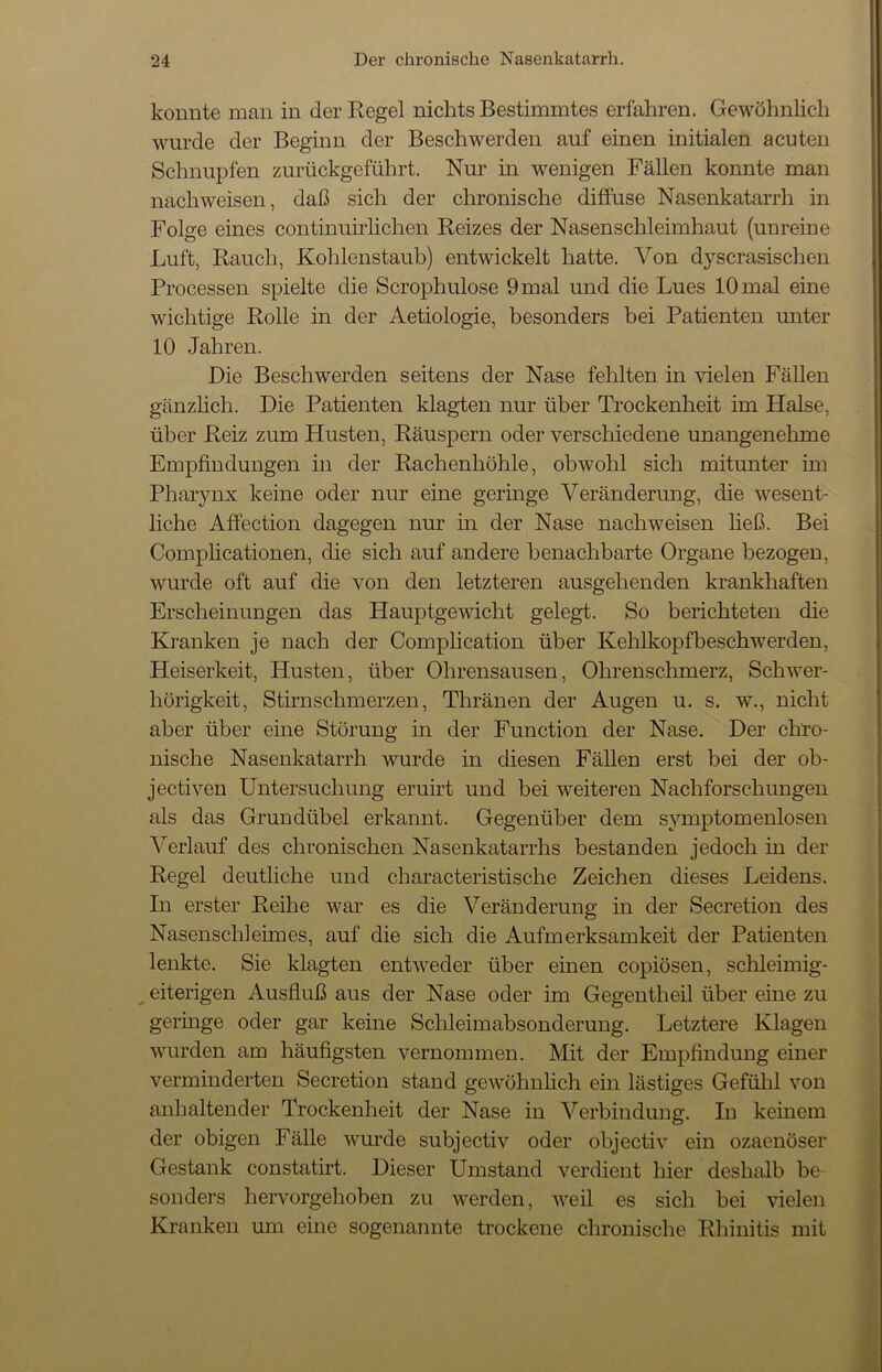 konnte man in der Regel nichts Bestimmtes erfahren. Gewöhnlich wurde der Beginn der Beschwerden auf einen initialen acuten Schnupfen zurückgeführt. Nur in wenigen Fällen konnte man nacliweisen, daß sich der chronische diffuse Nasenkatarrh in Folge eines continuirlichen Reizes der Nasenschleimhaut (unreine Luft, Rauch, Kohlenstaub) entwickelt hatte. Von dyscrasischen Processen spielte die Scrophulose 9 mal und die Lues 10 mal eine wichtige Rolle in der Aetiologie, besonders bei Patienten unter 10 Jahren. Die Beschwerden seitens der Nase fehlten in vielen Fällen gänzlich. Die Patienten klagten nur über Trockenheit im Halse, über Reiz zum Plusten, Räuspern oder verschiedene unangenehme Empfindungen in der Rachenhöhle, obwohl sich mitunter im Pharynx keine oder nur eine geringe Veränderung, die wesent- liche Affection dagegen nur in der Nase nachweisen ließ. Bei Complicationen, die sich auf andere benachbarte Organe bezogen, wurde oft auf die von den letzteren ausgehenden krankhaften Erscheinungen das Hauptgewicht gelegt. So berichteten die Kranken je nach der Complication über Kehlkopfbeschwerden, Heiserkeit, Husten, über Ohrensausen, Ohrenschmerz, Schwer- hörigkeit, Stirnschmerzen, Thränen der Augen u. s. w., nicht aber über eine Störung in der Function der Nase. Der chro- nische Nasenkatarrh wurde in diesen Fällen erst bei der ob- jectiven Untersuchung eruirt und bei weiteren Nachforschungen als das Grundübel erkannt. Gegenüber dem Symptomenlosen Verlauf des chronischen Nasenkatarrhs bestanden jedoch in der Regel deutliche und characteristische Zeichen dieses Leidens. In erster Reihe war es die Veränderung in der Secretion des Nasenschleimes, auf die sich die Aufmerksamkeit der Patienten lenkte. Sie klagten entweder über einen copiösen, schleimig- eiterigen Ausfluß aus der Nase oder im Gegentheil über eine zu geringe oder gar keine Schleimabsonderung. Letztere Klagen wurden am häufigsten vernommen. Mit der Empfindung einer verminderten Secretion stand gewöhnlich ein lästiges Gefühl von anhaltender Trockenheit der Nase in Verbindung. In keinem der obigen Fälle wurde subjectiv oder objectiv ein ozaenöser Gestank constatirt. Dieser Umstand verdient hier deshalb be- sonders hervorgehoben zu werden, weil es sich bei vielen Kranken um eine sogenannte trockene chronische Rhinitis mit