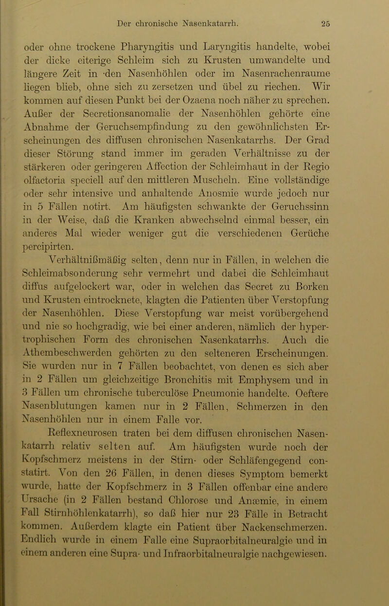 oder ohne trockene Pharyngitis und Laryngitis handelte, wobei der dicke eiterige Schleim sich zu Krusten umwandelte und längere Zeit in -den Nasenhöhlen oder im Nasenrachenraume liegen blieb, ohne sich zu zersetzen und übel zu riechen. Wir kommen auf diesen Punkt bei der Ozaena noch näher zu sprechen. Außer der Secretionsanomalie der Nasenhöhlen gehörte eine Abnahme der Geruchsempfindung zu den gewöhnlichsten Er- scheinungen des diffusen chronischen Nasenkatarrhs. Der Grad dieser Störung stand immer im geraden Verhältnisse zu der stärkeren oder geringeren Affection der Schleimhaut in der Regio olfactoria speciell auf den mittleren Muscheln. Eine vollständige oder sehr intensive und anhaltende Anosmie wurde jedoch nur in 5 Fällen notirt. Am häufigsten schwankte der Geruchssinn in der Weise, daß die Kranken abwechselnd einmal besser, ein anderes Mal wieder weniger gut die verschiedenen Gerüche percipirten. Verhältnißmäßig selten, denn nur in Fällen, in welchen die Schleimabsonderung sehr vermehrt und dabei die Schleimhaut diffus aufgelockert war, oder in welchen das Secret zu Borken und Krusten eintrocknete, klagten die Patienten über Verstopfung der Nasenhöhlen. Diese Verstopfung war meist vorübergehend und nie so hochgradig, wie bei einer anderen, nämlich der hyper- trophischen Form des chronischen Nasenkatarrhs. Auch die Athembescliwerden gehörten zu den selteneren Erscheinungen. Sie wurden nur in 7 Fällen beobachtet, von denen es sich aber in 2 Fällen um gleichzeitige Bronchitis mit Emphysem und in 3 Fällen um chronische tuberculöse Pneumonie handelte. Oeftere Nasenblutungen kamen nur in 2 Fällen, Schmerzen in den Nasenhöhlen nur in einem Falle vor. Reflexneurosen traten bei dem diffusen chronischen Nasen- katarrh relativ selten auf. Am häufigsten wurde noch der Kopfschmerz meistens in der Stirn- oder Schläfengegend con- statirt. Von den 26 Fällen, in denen dieses Symptom bemerkt wurde, hatte der Kopfschmerz in 3 Fällen offenbar eine andere Ursache (in 2 Fällen bestand Chlorose und Ancemie, in einem Fall Stirnhöhlenkatarrh), so daß hier nur 23 Fälle in Betracht kommen. Außerdem klagte ein Patient über Nackenschmerzen. Endlich wurde in einem Falle eine Supraorbitalneuralgie und in einem anderen eine Supra- und Infraorbitalneuralgie nach gewiesen.