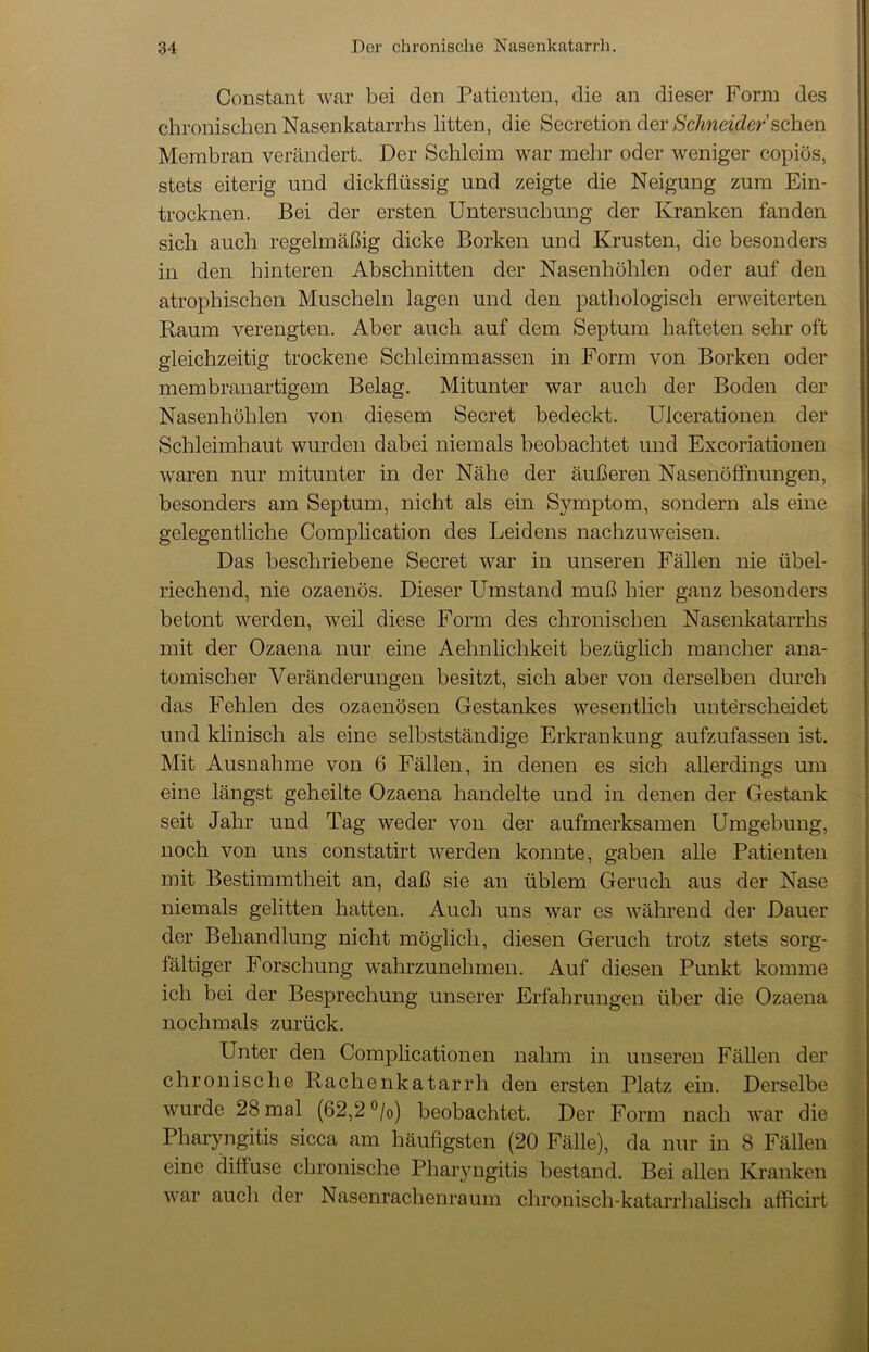 Constant war bei den Patienten, die an dieser Form des chronischen Nasenkatarrhs litten, die Secretion der Schneider sehen Membran verändert. Der Schleim war mehr oder weniger copiös, stets eiterig und dickflüssig und zeigte die Neigung zum Ein- trocknen. Bei der ersten Untersuchung der Kranken fanden sich auch regelmäßig dicke Borken und Krusten, die besonders in den hinteren Abschnitten der Nasenhöhlen oder auf den atrophischen Muscheln lagen und den pathologisch erweiterten Raum verengten. Aber auch auf dem Septum hafteten sehr oft gleichzeitig trockene Schleimmassen in Form von Borken oder membranartigem Belag. Mitunter war auch der Boden der Nasenhöhlen von diesem Secret bedeckt. Ulcerationen der Schleimhaut wurden dabei niemals beobachtet und Excoriationen waren nur mitunter in der Nähe der äußeren Nasenöffnungen, besonders am Septum, nicht als ein Symptom, sondern als eine gelegentliche Complication des Leidens nachzuweisen. Das beschriebene Secret war in unseren Fällen nie übel- riechend, nie ozaenös. Dieser Umstand muß hier ganz besonders betont werden, weil diese Form des chronischen Nasenkatarrhs mit der Ozaena nur eine Aehnlichkeit bezüglich mancher ana- tomischer Veränderungen besitzt, sich aber von derselben durch das Fehlen des ozaenösen Gestankes wesentlich unterscheidet und klinisch als eine selbstständige Erkrankung aufzufassen ist. Mit Ausnahme von 6 Fällen, in denen es sich allerdings um eine längst geheilte Ozaena handelte und in denen der Gestank seit Jahr und Tag weder von der aufmerksamen Umgebung, noch von uns constatirt werden konnte, gaben alle Patienten mit Bestimmtheit an, daß sie an üblem Geruch aus der Nase niemals gelitten hatten. Auch uns war es während der Dauer der Behandlung nicht möglich, diesen Geruch trotz stets sorg- fältiger Forschung wahrzunehmen. Auf diesen Punkt komme ich bei der Besprechung unserer Erfahrungen über die Ozaena nochmals zurück. Unter den Complicationen nahm in unseren Fällen der chronische Rachenkatarrh den ersten Platz ein. Derselbe wurde 28 mal (62,2 °/0) beobachtet. Der Form nach war die Pharyngitis sicca am häufigsten (20 Fälle), da nur in 8 Fällen eine diffuse chronische Pharyngitis bestand. Bei allen Kranken war auch der Nasenrachenraum chronisch-katarrhalisch afficirt