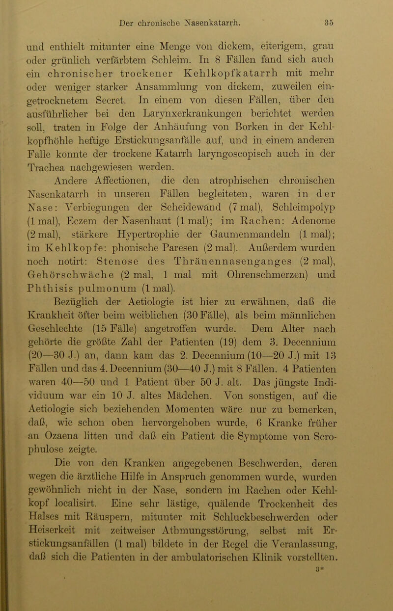 und enthielt mitunter eine Menge von dickem, eiterigem, grau oder grünlich verfärbtem Schleim. In 8 Fällen fand sich auch ein chronischer trockener Kehlkopfkatarrh mit mehr oder weniger starker Ansammlung von dickem, zuweilen ein- getrocknetem Secret. In einem von diesen Fällen, über den ausführlicher bei den Larynxerkrankungen berichtet werden soll, traten in Folge der Anhäufung von Borken in der Kehl- kopfhöhle heftige Erstickungsanfälle auf, und in einem anderen Falle konnte der trockene Katarrh laryngoscopisch auch in der Trachea nachgewiesen werden. Andere Affectionen, die den atrophischen chronischen Nasenkatarrh in unseren Fällen begleiteten, waren in der Nase: Verbiegungen der Scheidewand (7 mal), Schleimpolyp (1 mal), Eczem der Nasenhaut (lmal); im Rachen: Adenome (2 mal), stärkere Hypertrophie der Gaumenmandeln (lmal); im Kehlkopfe: phonische Paresen (2 mal). Außerdem wurden noch notirt: Stenose des Thränennasenganges (2 mal), Gehör schwäche (2 mal, 1 mal mit Ohrenschmerzen) und Phthisis pulmonum (lmal). Bezüglich der Aetiologie ist hier zu erwähnen, daß die Krankheit öfter beim weiblichen (30 Fälle), als beim männlichen Geschleclite (15 Fälle) angetroffen wurde. Dem Alter nach gehörte die größte Zahl der Patienten (19) dem 3. Decennium (20—30 J.) an, dann kam das 2. Decennium (10—20 J.) mit 13 Fällen und das 4. Decennium (30—40 J.) mit 8 Fällen. 4 Patienten waren 40—50 und 1 Patient über 50 J. alt. Das jüngste Indi- viduum war ein 10 J. altes Mädchen. Von sonstigen, auf die Aetiologie sich beziehenden Momenten wäre nur zu bemerken, daß, wie schon oben hervorgehoben wurde, 6 Kranke früher an Ozaena litten und daß ein Patient die Symptome von Scro- phulose zeigte. Die von den Kranken angegebenen Beschwerden, deren wegen die ärztliche Hilfe in Anspruch genommen wurde, wurden gewöhnlich nicht in der Nase, sondern im Rachen oder Kehl- kopf localisirt. Eine sehr lästige, quälende Trockenheit des Halses mit Räuspern, mitunter mit Schluckbeschwerden oder Heiserkeit mit zeitweiser Atlnnungsstörung, selbst mit Er- stickungsanfällen (lmal) bildete in der Regel die Veranlassung, daß sich die Patienten in der ambulatorischen Klinik vorstellten. a*