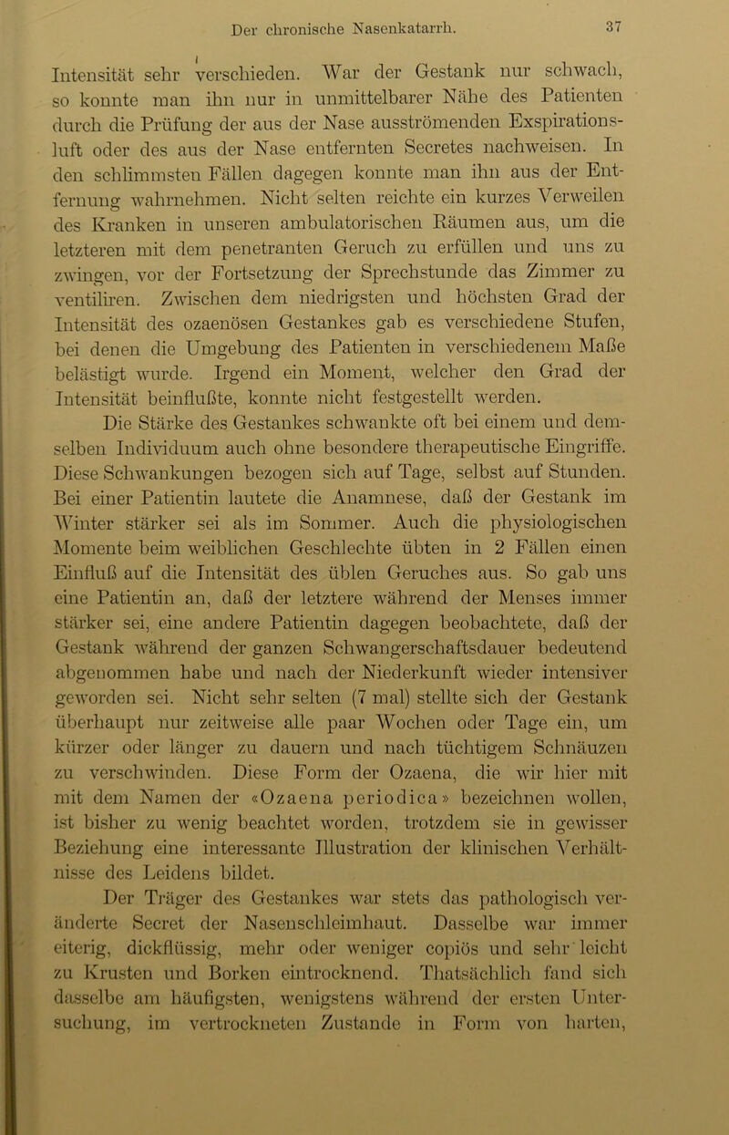 Intensität sehr verschieden. War der Gestank nur schwach, so konnte man ihn nur in unmittelbarer Nähe des Patienten durch die Prüfung der aus der Nase ausströmenden Exspirations- luft oder des aus der Nase entfernten Secretes nach weisen. In den schlimmsten Fällen dagegen konnte man ihn aus der Ent- fernung- wahrnehmen. Nicht selten reichte ein kurzes Verweilen des Kranken in unseren ambulatorischen Räumen aus, um die letzteren mit dem penetranten Geruch zu erfüllen und uns zu zwingen, vor der Fortsetzung der Sprechstunde das Zimmer zu ventiliren. Zwischen dem niedrigsten und höchsten Grad der Intensität des ozaenösen Gestankes gab es verschiedene Stufen, bei denen die Umgebung des Patienten in verschiedenem Maße belästigt wurde. Irgend ein Moment, welcher den Grad der Intensität beinflußte, konnte nicht festgestellt werden. Die Stärke des Gestankes schwankte oft bei einem und dem- selben Individuum auch ohne besondere therapeutische Eingriffe. Diese Schwankungen bezogen sich auf Tage, selbst auf Stunden. Bei einer Patientin lautete die Anamnese, daß der Gestank im Winter stärker sei als im Sommer. Auch die physiologischen Momente beim weiblichen Geschlechte übten in 2 Fällen einen Einfluß auf die Intensität des üblen Geruches aus. So gab uns eine Patientin an, daß der letztere während der Menses immer stärker sei, eine andere Patientin dagegen beobachtete, daß der Gestank während der ganzen Schwangerschaftsdauer bedeutend abgenommen habe und nach der Niederkunft wieder intensiver geworden sei. Nicht sehr selten (7 mal) stellte sich der Gestank überhaupt nur zeitweise alle paar Wochen oder Tage ein, um kürzer oder länger zu dauern und nach tüchtigem Schnäuzen zu verschwinden. Diese Form der Ozaena, die wir hier mit mit dem Namen der «Ozaena periodica» bezeichnen wollen, ist bisher zu wenig beachtet worden, trotzdem sie in gewisser Beziehung eine interessante Illustration der klinischen Verhält- nisse des Leidens bildet. Der Träger des Gestankes war stets das pathologisch ver- änderte Secret der Nasenschleimhaut. Dasselbe war immer eiterig, dickflüssig, mehr oder weniger copiös und sehr leicht zu Krusten und Borken eintrocknend. Thatsächlich fand sich dasselbe am häufigsten, wenigstens während der ersten Unter- suchung, im vertrockneten Zustande in Form von harten,