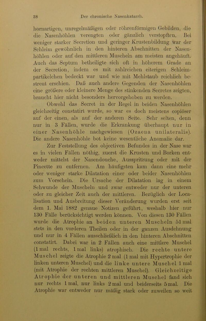 hornartigen, unregelmäßigen oder röhrenförmigen Gebilden, die die Nasenhöhlen verengten oder gänzlich verstopften. Bei weniger starker Secretion und geringer Krusten bildung war der Schleim gewöhnlich in den hinteren Abschnitten der Nasen- höhlen oder auf den mittleren Muscheln am meisten angehäuft. Auch das Septum betheiligte sich oft in höherem Grade an der Secretion, indem es mit zahlreichen eiterigen Schleim- partikelchen bedeckt war und wie mit Mehlstaub reichlich be- streut erschien. Daß auch andere Gegenden der Nasenhöhlen eine größere oder kleinere Menge des stinkenden Secretes zeigten, braucht hier nicht besonders hervorgehoben zu werden. Obwohl das Secret in der Regel in beiden Nasenhöhlen gleichzeitig constatirt wurde, so war es doch meistens copiöser auf der einen, als auf der anderen Seite. Sehr selten, denn nur in 3 Fällen, wurde die Erkrankung überhaupt nur in einer Nasenhöhle nachgewiesen (Ozaena unilateralis). Die andere Nasenhöhle bot keine wesentliche Anomalie dar. Zur Feststellung des objectiven Befundes in der Nase war es in vielen Fällen nöthig, zuerst die Krusten und Borken ent- weder mittelst der Nasendouclie, Ausspritzung oder mit der Pincette zu entfernen. Am häufigsten kam dann eine mehr oder weniger starke Dilatation einer oder beider Nasenhöhlen zum Vorschein. Die Ursache der Dilatation lag in einem Schwunde der Muscheln und zwar entweder nur der unteren oder zu gleicher Zeit auch der mittleren. Bezüglich der Loca- lisation und Ausbreitung dieser Veränderung wurden erst seit dem 1. Mai 1882 genaue Notizen geführt, weshalb hier nur 130 Fälle berücksichtigt werden können. Von diesen 130 Fällen wurde die Atrophie an beiden unteren Muscheln 51 mal stets in den vorderen Theilen oder in der ganzen Ausdehnung und nur in 4 Fällen ausschließlich in den hinteren Abschnitten constatirt. Dabei war in 2 Fällen auch eine mittlere Muschel (1 mal rechts, 1 mal links) atrophisch. Die rechte untere Muschel zeigte die Atrophie 2 mal (1 mal mit Hypertrophie der linken unteren Muschel) und die linke untere Muschel 1 mal (mit Atrophie der rechten mittleren Muschel). Gleichzeitige Atrophie der unteren und mittleren Muschel fand sich nur rechts 1 mal, nur links 2 mal und beiderseits 5 mal. Die Atrophie war entweder nur mäßig stark oder zuweilen so weit