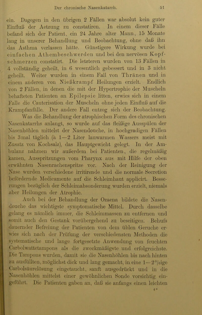 ein. Dagegen in den übrigen 2 Fällen war absolut kein guter Einfluß der Aetzung zu constatiren. In einem dieser Fälle befand sieb der Patient, ein 24 Jahre alter Mann, 15 Monate lang in unserer Behandlung und Beobachtung, ohne daß ihn das Asthma verlassen hätte. Günstigere Wirkung wurde bei einfachen Athem he sch werden und bei den nervösen Kopf- schmerzen constatirt. Die letzteren wurden von 13 Fällen in 4 vollständig geheilt, in 6 wesentlich gebessert und in 3 nicht seheilt. Weiter wurden in einem Fall von Thränen und in einem anderen von Fließ kr am pf Heilungen erzielt. Endlich von 2 Fällen, in denen die mit der Hypertrophie der Muscheln behafteten Patienten an Epilepsie litten, erwies sich in einem Falle die Cauterisation der Muscheln ohne jeden Einfluß auf die Krampfanfälle. Der andere Fall entzog sich der Beobachtung. Was die Behandlung der atrophischen Form des chronischen Nasenkatarrhs anlangt, so wurde auf das fleißige Ausspülen der Nasenhöhlen mittelst der Nasendouche, in hochgradigen Fällen bis 3 mal täglich (ä 1—2 Liter lauwarmen Wassers meist mit Zusatz von Kochsalz), das Hauptgewicht gelegt. In der Am- bulanz nahmen wir außerdem bei Patienten, die regelmäßig kamen, Ausspritzungen vom Pharynx aus mit Hilfe der oben erwähnten Nasenrachenspritze vor. Nach der Reinigung der Nase wurden verschiedene irritirende und die normale Secretion befördernde Medicamente auf die Schleimhaut applicirt. Besse- rungen bezüglich der Schleimabsonderung wurden erzielt, niemals aber Heilungen der Atrophie. Auch bei der Behandlung der Ozaena bildete die Nasen- douche das wichtigste symptomatische Mittel. Durch dasselbe gelang es nämlich immer, die Schleimmassen zu entfernen und somit auch den Gestank vorübergehend zu beseitigen. Behufs dauernder Befreiung der Patienten von dem üblen Gerüche er- wies sich nach der Prüfung der verschiedensten Methoden die systematische und lange fortgesetzte Anwendung von feuchten Carbolwattetampons als die zweckmäßigste und erfolgreichste. Die Tampons wurden, damit sie die Nasenhöhlen bis nach hinten zu ausfüllten, möglichst dick und lang gemacht, in eine 1—2°/oige Oarbolsäurelösung eingetaucht, sanft ausgedrückt und in die Nasenhöhlen mittelst einer gewöhnlichen Sonde vorsichtig ein- geführt. Die Patienten gaben an, daß sie anfangs einen leichten