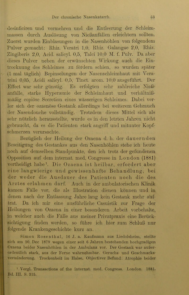 desinficiren und vermehren und die Entleerung der Schleim- massen durch Auslösung von Nießanfällen erleichtern sollten. Zuerst wurden Einblasungen in die Nasenhöhlen von folgendem Pulver gemacht: Rhiz. Veratri 1,0, Rhiz. Galangae 2,0, Rhiz. Zingiberis 2,0, Acid. salicyl. 0,5, Talei 10,0 M. f. Pulv. Da aber dieses Pulver neben der erwünschten Wirkung auch die Ein- trocknuug des Schleimes zu fördern schien, so wurden später (1 mal täglich) Bepinselungen der Nasenschleimhaut mit Yera- trini 0,05, Acidi salicyl. 0,5, Tinct. arom. 10,0 ausgeführt. Der Effect war sehr günstig. Es erfolgten sehr zahlreiche Nieß- anfälle, starke Hypertemie der Schleimhaut und verhältniß- mäßig copiöse Secretion eines wässerigen Schleimes. Dabei ver- lor sich der ozaenöse Gestank allerdings bei weiterem Gebrauch der Nasendouche vollständig. Trotzdem dieses Mittel sich als sehr nützlich herausstellte, wurde es in den letzten Jahren nicht gebraucht, da es die Patienten stark angriff und mitunter Kopf- schmerzen verursachte. Bezüglich der Heilung der Ozaena d. h. der dauernden Beseitigung des Gestankes aus den Nasenhöhlen stehe ich heute noch auf demselben Standpunkte, den ich trotz der gefundenen Opposition auf dem internat. med. Congresse in London (1881) vertheidigt habe1. Die Ozaena ist heilbar, erfordert aber eine langwierige und gewissenhafte Behandlung, bei der weder die Ausdauer des Patienten noch die des Arztes erlahmen darf. Auch in der ambulatorischen Klinik kamen Fälle vor, die als Illustration dienen können und in denen nach der Entlassung Jahre lang kein Gestank mehr äuf- trat. Da ich mir eine ausführliche Casuistik zur Frage der Heilungen von Ozaena in einer besonderen Arbeit Vorbehalte, in welcher auch die Fälle aus meiner Privatpraxis eine Berück- sichtigung finden werden, so führe ich hier zum Schluß nur folgende Krankengeschichte kurz an. Simon Rosenthal, 16 J. a. Kaufmann aus Liedolslieim, stellte sich am 20. Dec 1879 -wegen einer seit 6 Jahren bestehenden hochgradigen Ozaena beider Nasenhöhlen in der Ambulanz vor. Der Gestank war außer- ordentlich stark, aus der Ferne wahrnehmbar. Geruchs- und Geschmacks- verminderung. Trockenheit im Halse. Objectiver Befund: Atrophie beider 1 Vergl. Transactions of the internat. med. Congress. London. 1881. Ed. III. S. 315.