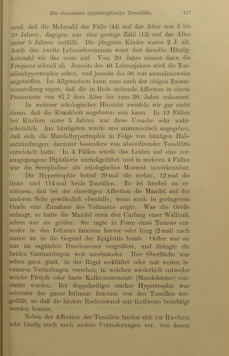 muß, daß die Mehrzahl der Fälle (44) auf das Alter von 5 bis 10 Jahren, dagegen nur eine geringe Zahl (13) auf das Alter unter 5 Jahren entfällt. Die jüngsten Kinder waren 2 J. alt. Auch das zweite Lebensdecennium weist fast dieselbe Häufig- keitszahl wie das erste auf. Vom 20. Jahre nimmt dann die Frequenz schnell ab. Jenseits des 40. Lebensjahres wird die Ton- sillenhypertrophie selten, und jenseits des 50. nur ausnahmsweise angetroffen. Im Allgemeinen kann man nach der obigen Zusam- menstellung sagen, daß die in Rede stehende Affection in einem Procentsatz von 87,7 dem Alter bis zum 30. Jahre zukommt. In weiterer ätiologischer Hinsicht zweifeln wir gar nicht daran, daß die Krankheit angeboren sein kann. In 13 Fällen bei Kindern unter 5 Jahren war diese Ursache sehr wahr- scheinlich. Am häufigsten wurde uns anamnestisch angegeben, daß sich die Mandelhypertrophie in Folge von häufigen Hals- entzündungen, darunter besonders von abscedirender Tonsillitis entwickelt hatte. In 4 Fällen wurde das Leiden auf eine vor- ausgegangene Diphtherie zurückgeführt und in anderen 4 Fällen war die Scrophulose als ätiologisches Moment unverkennbar. Die Hypertrophie betraf 29 mal die rechte, 12 mal die linke und 114 mal beide Tonsillen. Es ist hierbei zu er- wähnen, daß bei der einseitigen Affection die Mandel auf der anderen Seite gewöhnlich ebenfalls, wenn auch in geringerem Grade eine Zunahme des Volumens zeigte. Was die Größe anlangt, so hatte die Mandel etwa den Umfang einer Wallnuß, selten war sie größer. Sie ragte in Form eines Tumors ent- weder in den Isthmus faucium hervor oder hing (2 mal) nach unten zu in die Gegend der Epiglottis herab. Oefter war sie nur im sagittalen Durchmesser vergrößert, und .drängte die beiden Gaumenbögen weit auseinander. Ihre Oberfläche war selten ganz glatt, in der Regel zerklüftet oder mit weiten la- cunaren Vertiefungen versehen, in welchen wiederholt entweder weiche Pfropfe oder harte Kalkconcremente (Mandelsteine) con- statirt wurden. Bei doppelseitiger starker Hypertrophie war mitunter der ganze Isthmus faucium von den Tonsillen aus- gefüllt, so daß die hintere Rachenwand nur theilweise besichtigt werden konnte. Neben der Affection der Tonsillen fanden sich im Rachen sehr häufig auch noch andere Veränderungen vor, von denen