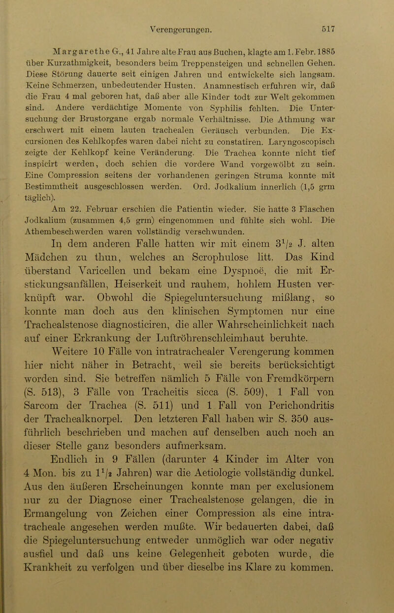 Margarethe G., 41 Jahre alteFrau ausßuchen, klagte am l.Febr. 1885 über Kurzathmigkeit, besonders beim Treppensteigen und schnellen Gehen. Diese Störung dauerte seit einigen Jahren und entwickelte sich langsam. Keine Schmerzen, unbedeutender Husten. Anamnestisch erfuhren wir, daß die Frau 4 mal geboren hat, daß aber alle Kinder todt zur Welt gekommen sind. Andere verdächtige Momente von Syphilis fehlten. Die Unter- suchung der Brustorgane ergab normale Verhältnisse. Die Athmung war erschwert mit einem lauten trachealen Geräusch verbunden. Die Ex- cursionen des Kehlkopfes waren dabei nicht zu constatiren. Laryngoscopisch zeigte der Kehlkopf keine Veränderung. Die Trachea konnte nicht tief inspic-irt werden, doch schien die vordere Wand vorgewölbt zu sein. Eine Compression seitens der vorhandenen geringen Struma konnte mit Bestimmtheit ausgeschlossen werden. Ord. Jodkalium innerlich (1,5 grm täglich). Am 22. Februar erschien die Patientin wieder. Sie hatte 8 Flaschen Jodkalium (zusammen 4,5 grm) eingenommen und fühlte sich wohl. Die Athembeschwerden waren vollständig verschwunden. In dem anderen Falle hatten wir mit einem 3l/2 J. alten Mädchen zu tliun, welches an Scrophulose litt. Das Kind überstand Varicellen und bekam eine Dyspnoe, die mit Er- stickungsanfällen, Heiserkeit und rauhem, hohlem Husten ver- knüpft war. Obwohl die Spiegeluntersuchung mißlang, so konnte man doch aus den klinischen Symptomen nur eine Trachealstenose diagnosticiren, die aller Wahrscheinlichkeit nach auf einer Erkrankung der Luftröhrenschleimhaut beruhte. Weitere 10 Fälle von intratrachealer Verengerung kommen hier nicht näher in Betracht, weil sie bereits berücksichtigt worden sind. Sie betreffen nämlich 5 Fälle von Fremdkörpern (S. 513), 3 Fälle von Tracheitis sicca (S. 509), 1 Fall von Sarcom der Trachea (S. 511) und 1 Fall von Perichondritis der Trachealknorpel. Den letzteren Fall haben wir S. 350 aus- führlich beschrieben und machen auf denselben auch noch an dieser Stelle ganz besonders aufmerksam. Endlich in 9 Fällen (darunter 4 Kinder im Alter von 4 Mon. bis zu Vfg Jahren) war die Aetiologie vollständig dunkel. Aus den äußeren Erscheinungen konnte man per exclusionem nur zu der Diagnose einer Trachealstenose gelangen, die in Ermangelung von Zeichen einer Compression als eine intra- tracheale angesehen werden mußte. Wir bedauerten dabei, daß die Spiegeluntersuchung entweder unmöglich war oder negativ ausfiel und daß uns keine Gelegenheit geboten wurde, die Krankheit zu verfolgen und über dieselbe ins Klare zu kommen.