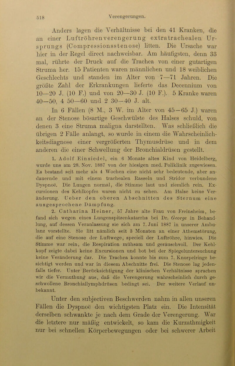 Anders lagen die Verhältnisse bei den 41 Kranken, die an einer Luftröhrenverengerung extratraehealen Ur- sprungs (Compressionsstenose) litten. Die Ursache war hier in der Regel direct nachweisbar. Am häufigsten, denn 33 mal, rührte der Druck auf die Trachea von einer gutartigen Struma her. 15 Patienten waren männlichen und 18 weiblichen Geschlechts und standen im Alter von 7—71 Jahren. Die grüßte Zahl der Erkrankungen lieferte das Decennium von 10—20 J. (10 F.) und von 20—30 J. (10 F.). 5 Kranke waren 40—50, 4 50—60 und 2 30—40 J. alt. In 6 Fällen (8 M., 3 W. im Alter von 45 — 65 J.) waren an der Stenose bösartige Geschwülste des Halses schuld, von denen 3 eine Struma maligna darstellten. Was schließlich die übrigen 2 Fälle anlangt, so wurde in einem die Wahrscheinlich- keitsdiagnose einer vergrößerten Thymusdrüse und in dem anderen die einer Schwellung der Bronchialdrüsen gestellt. 1. Adolf Einsiedel, ein 6 Monate altes Kind von Heidelberg, wurde uns am 28. Nov. 1887 von der hiesigen med. Poliklinik zugewiesen. Es bestand seit mehr als 4 Wochen eine nicht sehr bedeutende, aber an- dauernde und mit einem trachealen Rasseln und Stridor verbundene Dyspnoe. Die Lungen normal, die Stimme laut und ziemlich rein. Ex- cursionen des Kehlkopfes waren nicht zu sehen. Am Halse keine Ver- änderung. Ueber den oberen Abschnitten des Sternum eine ausgesprochene Dämpfung. 2. Catharina Heiner, 57 Jahre alte Frau von Freinsheim, be- fand sich wegen eines Lungenspitzenkatarrhs bei Dr. George in Behand- lung, auf dessen Veranlassung sie sich am 7. Juni 1887 in unserer Ambu- lanz vorstellte. Sie litt nämlich seit 3 Monaten an einer Athemstörung, die auf eine Stenose der Luftwege, speciell der Luftröhre, hinwies. Die Stimme war rein, die Respiration mühsam und geräuschvoll. Der Kehl- kopf zeigte dabei keine Excursionen und bot bei der Spiegeluntersuchung keine Veränderung dar. Die Trachea konnte bis zum 7. Knorpelringe be- sichtigt werden und war in diesem Abschnitte frei. Die Stenose lag jeden- falls tiefer. Unter Berücksichtigung der klinischen Verhältnisse sprachen wir die Vermuthung aus, daß die Verengerung wahrscheinlich durch ge- schwollene Bronchiallymphdrüsen bedingt sei. Der weitere Verlauf un- bekannt. Unter den subjectiven Beschwerden nahm in allen unseren Fällen die Dyspnoe den wichtigsten Platz ein. Die Intensität derselben schwankte je nach dem Grade der Verengerung. War die letztere nur mäßig entwickelt, so kam die Kurzathmigkeit nur bei schnellen Körperbewegungen oder bei schwerer Arbeit