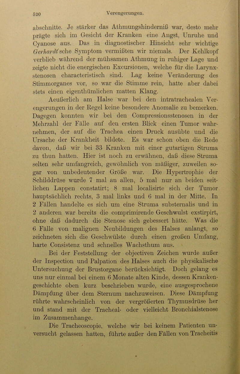 absclmitte. Je stärker das Athmungshinderniß war, desto mehr prägte sich im Gesicht der Kranken eine Angst, Unruhe und Cyanose aus. Das in diagnostischer Hinsicht sehr wichtige Gerhardt'sehe Symptom vermißten wir niemals. Der Kehlkopf verblieb während der mühsamen Atlnnung in ruhiger Lage und zeigte nicht die energischen Excursionen, welche für die Larynx- stenosen characteristisch sind. Lag keine Veränderung des Stimmorganes vor, so war die Stimme rein, hatte aber dabei stets einen eigenthümliclien matten Klang. Aeußerlich am Halse war bei den intratrachealen Ver- engerungen in der Regel keine besondere Anomalie zu bemerken. Dagegen konnten wir bei den Compressionsstenosen in der Mehrzahl der Fälle auf den ersten Blick einen Tumor wahr- nehmen, der auf die Trachea einen Druck ausübte und die Ursache der Krankheit bildete. Es war schon oben die Rede davon, daß wir bei 33 Kranken mit einer gutartigen Struma zu thun hatten. Hier ist noch zu erwähnen, daß diese Struma selten sehr umfangreich, gewöhnlich von mäßiger, zuweilen so- gar von unbedeutender Größe war. Die Hypertrophie der Schilddrüse wurde 7 mal an allen, 5 mal nur an beiden seit- lichen Lappen constatirt; 8 mal localisirte sich der Tumor hauptsächlich rechts, 3 mal links und 6 mal in der Mitte. In 2 Fällen handelte es sich um eine Struma substernalis und in 2 anderen war bereits die comprimirende Geschwulst exstirpirt, ohne daß dadurch die Stenose sich gebessert hätte. Was die 6 Fälle von malignen Neubildungen des Halses anlangt, so zeichneten sich die Geschwülste durch einen großen Umfang, harte Consistenz und schnelles Wachsthum aus. Bei der Feststellung der objectiven Zeichen wurde außer der Inspection und Palpation des Halses auch die physikalische Untersuchung der Brustorgane berücksichtigt. Doch gelang es uns nur einmal bei einem 6 Monate alten Kinde, dessen Kranken- geschichte oben kurz beschrieben wurde, eine ausgesprochene Dämpfung über dem Sternum nachzuweisen. Diese Dämpfung rührte wahrscheinlich von der vergrößerten Thymusdrüse her und stand mit der Trachea!- oder vielleicht Bronchialstenose im Zusammenhänge. Die Tracheoscopie, welche wir bei keinem Patienten un- versucht gelassen hatten, führte außer den Fällen von Tracheitis
