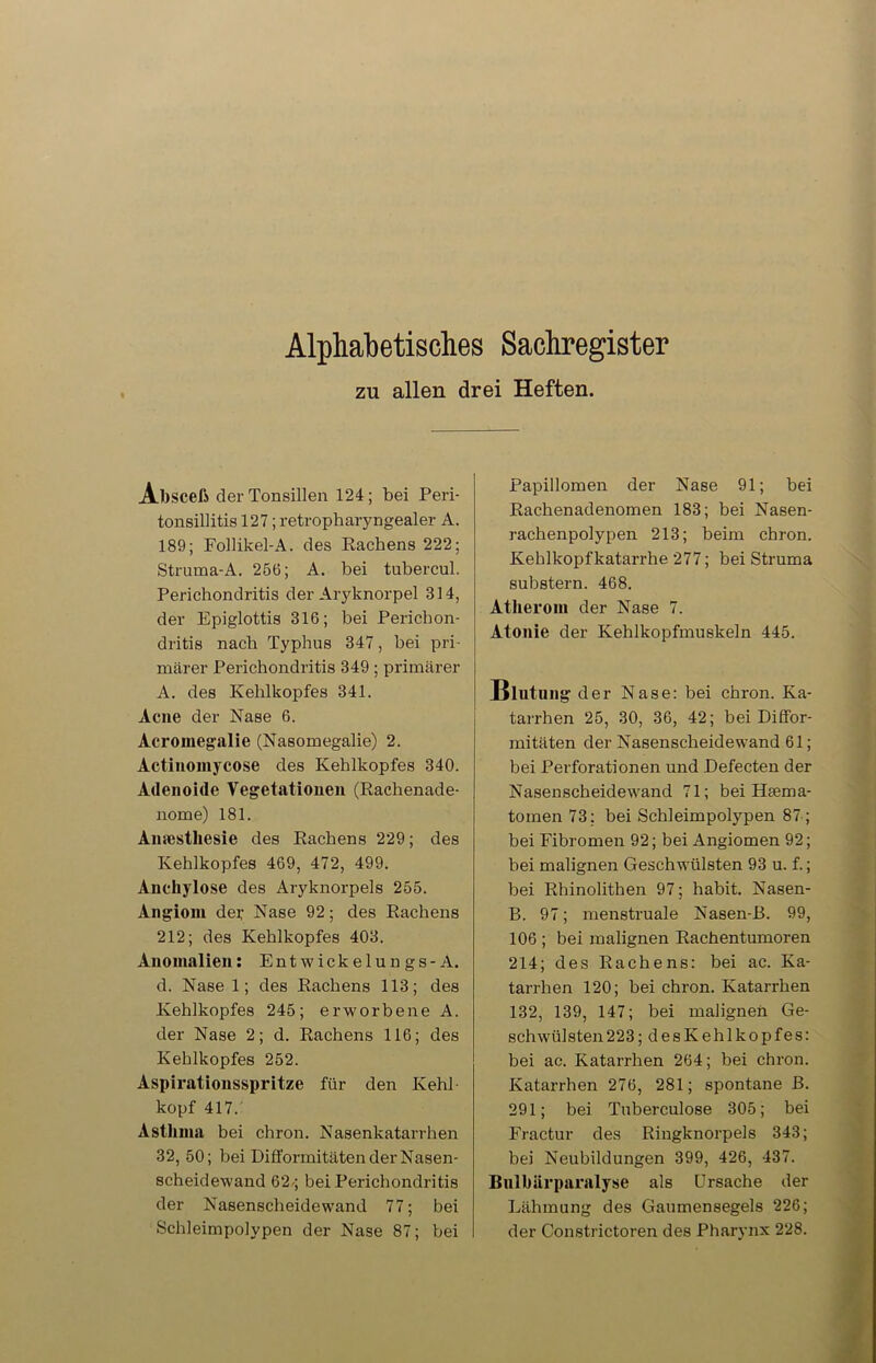 Alphabetisches Sachregister zu allen drei Heften. Absceß der Tonsillen 124; bei Peri- tonsillitis 127; retropharyngealer A. 189; Follikel-A. des Rachens 222; Struma-A. 256; A. bei tubercul. Perichondritis der Aryknorpel 814, der Epiglottis 316; bei Perichon- dritis nach Typhus 347, bei pri- märer Perichondritis 349; primärer A. des Kehlkopfes 341. Acne der Nase 6. Acromegalie (Nasomegalie) 2. Actinomycose des Kehlkopfes 340. Adenoide Vegetationen (Rachenade- nome) 181. Amcsthesie des Rachens 229; des Kehlkopfes 469, 472, 499. Anchylose des Aryknorpels 255. Angiom der Nase 92; des Rachens 212; des Kehlkopfes 403. Anomalien: Entwickelungs-A. d. Nase 1; des Rachens 113; des Kehlkopfes 245; erworbene A. der Nase 2; d. Rachens 116; des Kehlkopfes 252. Aspirationsspritze für den Kehl köpf 417. Asthma bei chron. Nasenkatarrhen 32, 50; bei Difformitäten der Nasen- scheidewand 62/j bei Perichondritis der Nasenscheidewand 77; bei Schleimpolypen der Nase 87; bei Papillomen der Nase 91; bei Rachenadenomen 183; bei Nasen- rachenpolypen 213; beim chron. Kehlkopfkatarrhe 277; bei Struma substern. 468. Atherom der Nase 7. Atonie der Kehlkopfmuskeln 445. Blutung der Nase: bei chron. Ka- tarrhen 25, 30, 36, 42; bei Diö'or- mitäten der Nasenscheidewand 61; bei Perforationen und Defecten der Nasenscheidewand 71; bei Haema- tomen 73; bei Schleimpolypen 87 ; bei Fibromen 92; bei Angiomen 92; bei malignen Geschwülsten 93 u. f.; bei Rhinolithen 97; habit. Nasen- B. 97; menstruale Nasen-B. 99, 106 ; bei malignen Rachentumoren 214; des Rachens: bei ac. Ka- tarrhen 120; bei chron. Katarrhen 132, 139, 147; bei malignen Ge- schwülsten 223; desKehlkopfes: bei ac. Katarrhen 264; bei chron. Katarrhen 276, 281; spontane B. 291; bei Tuberculose 305; bei Fractur des Ringknorpels 343; bei Neubildungen 399, 426, 437. Bulbiirparalyse als Ursache der Lähmung des Gaumensegels 226; der Constrictoren des Pharynx 228.