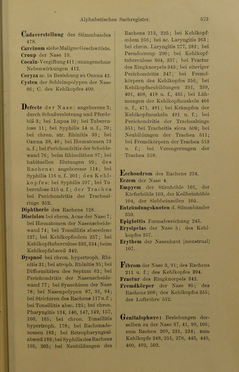CadaVerstellung des Stimmbandes 478. Carcinom sieheMaligneGeschwülste. Croup der Nase 19. Coca'in-Vergiftung 411; unangenehme Nebenwirkungen 412. Coryza ac. in Beziehung zu Oztena 42. Cysten der Schleimpolypen der Nase 86; C. des Kehlkopfes 400. Defecte der Nase: angeborene 2; durch Schußverletzung und Pferde- biß 3; bei Lupus 10; bei Tubercu- lose 11; bei Syphilis 14 u. f., 70; bei chron. atr. Rhinitis 33; bei Ozsena 38, 40; bei Hsematomen 73 u. f.; bei Perichondritis der Scheide- wand 76; beim Rhinolithen 97; bei habituellen Blutungen 99; des Rachens: angeborene- 114; bei Syphilis 116 u. f.. 201; des Kehl- kopf e s: bei Syphilis 297 ; bei Tu- berculose 315 u. f.; der Trachea bei Perichondritis der Tracheal- ringe 352. Diphtherie des Rachens 128. Discision bei chron. Acne der Nase 7; bei Hsematomen der Nasenscheide- wand 74; bei Tonsillitis abscedens 127; bei Kehlkopfoedem 257; bei Kehlkopftuberculose 333,334 ; beim Kehlkopfabsceß 342. Dyspnoe bei chron. hypertroph. Rhi- nitis 31; bei atroph. Rhinitis 35; bei Difformitäten des Septum 62; bei Perichondritis der Nasenscheide- wand 77 ; bei Synechieen der Nase 78; bei Nasenpolypen 87, 91, 94; bei Stricturen des Rachens 117 u.f.; bei Tonsillitis absc. 125; bei chron. Pharyngitis 134, 140, 147, 149, 157, 160, 165; bei chron. Tonsillitis hypertroph. 178; bei Rachenade- nomen 183; bei Retropharyngeal- absceß 189; bei Syphilis des Rachens 195, 205; bei Neubildungen des Rachens 213, 225; bei Kehlkopf- cedem 256; bei ac. Laryngitis 263 ; bei chron. Laryngitis 277, 282; bei Pseudocroup 290; bei Kehlkopf- tuberculose 304, 337; bei Fractur des Ringknorpels 343; bei eiteriger Perichondritis 347; bei Fremd- körpern des Kehlkopfes 356; bei Kehlkopfneubildungen 391, 399, 401, 408, 418 u. f., 435; bei Läh- mungen der Kehlkopfmuskeln 466 u. f., 471, 481; bei Krämpfen der Kehlkopfmuskeln 491 u. f.; bei Perichondritis der Trachealringe 351; bei Tracheitis sicca 509; bei Neubildungen der Trachea 511; bei Fremdkörpern der Trachea 513 u. f.; bei Verengerungen der Trachea 518. Ecclioudrom des Rachens 224. Eczeni der Nase 4. Empyem der Stirnhöhle 101, der Kieferhöhle 103, der Keilbeinhöhle 104, der Siebbeinzellen 105. Entzünduugskuoten d. Stimmbänder 359. Epiglottis Formabweichung 245. Erysipelas der Nase 5; des Kehl- kopfes 257. Erythem der Nasenhaut (menstrual) 107. Fibrom der Nase 3, 91; des Rachens 211 u. f.; des Kehlkopfes 394. Fractur des Ringknorpels 342. Fremdkörper der Nase 95; des Rachens 208; des Kehlkopfes 355; der Luftröhre 512. (xenitalsphmre: Beziehungen der- selben zu der Nase 37, 41, 99, 106; zum Rachen 209, 231, 234; zum Kehlkopfe 248, 251, 276, 445, 449, 460, 492, 502.