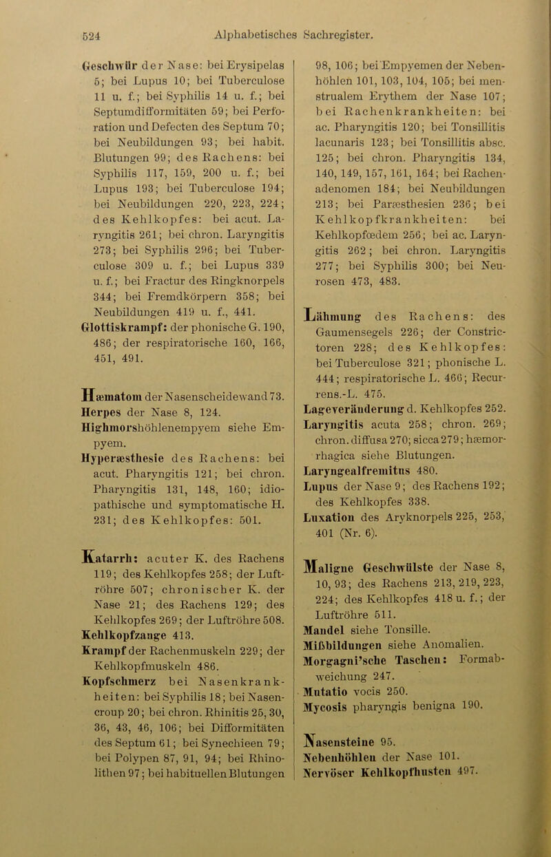 Geschwür der Nase: bei Erysipelas 5; bei Lupus 10; bei Tuberculose 11 u. f.; bei Syphilis 14 u. f.; bei Septumdifformitäten 59; bei Perfo- ration undDefecten des Septum 70; bei Neubildungen 93; bei habit. Blutungen 99; des Eachens: bei Syphilis 117, 159, 200 u. f.; bei Lupus 193; bei Tuberculose 194; bei Neubildungen 220, 223, 224; des Kehlkopfes: bei acut. La- ryngitis 261; bei chron. Laryngitis 273; bei Syphilis 296; bei Tuber- culose 309 u. f.; bei Lupus 339 u. f.; bei Fractur des Ringknorpels 344; bei Fremdkörpern 358; bei Neubildungen 419 u. f., 441. Glottiskrampf: der phonische G. 190, 486; der respiratorische 160, 166, 451, 491. Hmmatom der Nasenscheidewand 73. Herpes der Nase 8, 124. Highmorshöhlenempyem siehe Em- pyem. Hyperästhesie des Rachens: bei acut. Pharyngitis 121; bei chron. Pharyngitis 131, 148, 160; idio- pathische und synrptomatische H. 231; des Kehlkopfes: 501. Katarrh: acuter K. des Rachens 119; des Kehlkopfes 258; der Luft- röhre 507; chronischer K. der Nase 21; des Rachens 129; des Kehlkopfes 269; der Luftröhre 508. Kehlkopfzange 413. Krampf der Rachenmuskeln 229; der Kehlkopfmuskeln 486. Kopfschmerz bei Nasenkrank- heiten: bei Syphilis 18; bei Nasen- croup 20; bei chron. Rhinitis 25, 30, 36, 43, 46, 106; bei Difformitäten des Septum 61; bei Synechieen 79; bei Polypen 87, 91, 94; bei Rhino- lithen 97; bei habituellen Blutungen 98, 106; bei Empyemen der Neben- höhlen 101, 103, 104, 105; bei men- strualem Erythem der Nase 107; bei Rachenkrankheiten: bei ac. Pharyngitis 120; bei Tonsillitis lacunaris 123; bei Tonsillitis absc. 125; bei chron. Pharyngitis 134, 140, 149, 157, 161, 164; bei Rachen- adenomen 184; bei Neubildungen 213; bei Pareesthesien 236; bei Kehlkopfkrankheiten: bei Kehlkopfoedem 256; bei ac. Laryn- gitis 262; bei chron. Laryngitis 277; bei Syphilis 300; bei Neu- rosen 473, 483. Lähmung des Rachens: des Gaumensegels 226; der Constrie- toren 228; des Kehlkopfes: bei Tuberculose 321; phonische L. 444; respiratorische L. 466; Recur- rens.-L. 475. Lageverämlerung d. Kehlkopfes 252. Laryngitis acuta 258; chron. 269; chron.diffusa 270; sicca279; hsemor- rhagica siehe Blutungen. Laryngealfremitns 480. Lupus der Nase 9; des Rachens 192; des Kehlkopfes 338. Luxation des Aryknorpels 225, 253, 401 (Nr. 6). Maligne Geschwülste der Nase 8, 10,93; des Rachens 213,219,223, 224; des Kehlkopfes 418 u. f.; der Luftröhre 511. Mandel siehe Tonsille. Mißbildungen siehe Anomalien. Morgagni’sche Tascheu: Formab- weichung 247. Mntatio vocis 250. Mycosis pharyngis benigna 190. Nasensteine 95. Nebenhöhlen der Nase 101. Nervöser Kehlkopfhustcn 497.