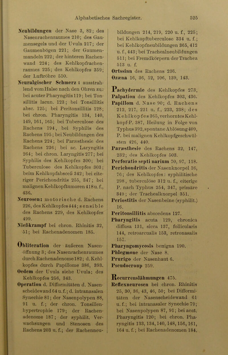 Neubildungen der Nase 3, 82; des Nasenrachenraumes 210; des Gau- mensegels und der Uvula 217; der Gaumenbögen 221; der Gaumen- mandeln 222; der hinteren Rachen- wand 224; des Kehlkopfrachen- raumes 225; des Kehlkopfes 359; der Luftröhre 510. Neuralgischer Schmerz : ausstrah- lend vom Halse nach den Ohren zu: bei acuter Pharyngitis 119; bei Ton- sillitis lacun. 123; bei Tonsillitis absc. 125; bei Peritonsillitis 128; bei chron. Pharyngitis 134, 140, 149, 161, 165; bei Tuberculose des Rachens 194, bei Syphilis des Rachens 195; bei Neubildungen des Rachens 224; bei Pareesthesie des Rachens 236; bei ac. Laryngitis 264; bei chron. Laryngitis 277; bei Syphilis des Kehlkopfes 300; bei Tuberculose des Kehlkopfes 303; beim Kehlkopfabsceß 342; bei eite- riger Perichondritis 255, 347; bei malignen Kehlkopftumoren 418u. f., 436. Neurosen: motorische d. Rachens 226, des Kehlkopfes 444; sensible des Rachens 229, des Kehlkopfes 499. Nießkrampf bei chron. Rhinitis 32, 51; bei Rachenadenomen 185. Obliteration der äußeren Nasen- öffnung 3; des Nasenrachenraumes durch Rachenadenome 182; d. Kehl- kopfes durch Papillome 386, 393. Oedem der Uvula siehe Uvula; des Kehlkopfes 256, 343. Operation d. Difformitäten d. Nasen- scheidewand 64 u. f.; d. intranasalen Synechie 81; der Nasenpolypen 88, 91 u. f.; der chron. Tonsillen- hypertrophie 179; der Rachen- adenome 187; der syphilit. Ver- wachsungen und Stenosen des Rachens 203 u. f.; der Rachenneu- bildungen 214, 219, 220 u. f., 225; bei Kehlkopftuberculose 334 u. f.; bei Kehlkopfneubildungen 365, 412 u. £, 443; bei Trachealneubildungen 511; bei Fremdkörpern der Trachea 513 u. f. Ortssinn des Rachens 236. Ozaena 16, 36, 52, 106, 139, 143. Pacliydermie des Kehlkopfes 273, Palpation des Kehlkopfes 303, 436. Papillom d. Nase 90; d. Rachens 212, 217, 221 u. f., 223, 238; des K e h 1 k o p f e s 365, verhorntes Kehl- kopf-P. 387, Heilung in Folge von Typhus 392, spontane Ablösung409, P. bei malignen Kehlkopfgeschwül- sten 426, 440. Paraesthesie des Rachens 32, 147, 232; des Kehlkopfes 503. Perforatio septi narium 70, 97, 118. Perichondritis der Nasenknorpel 16, 76; des Kehlkopfes: syphilitische 298, tuberculose 312 u. f., eiterige P. nach Typhus 254, 347, primäre 349; der Trachealknorpel 351. Periostitis der Nasenbeine (syphilit.) 16. Peritonsillitis abscedens 127. Pharyngitis acuta 129, chronica diffusa 131, sicca 137, follicularis 144, retroarcualis 153, retronasalis 157. Pharyngomycosis benigna 190. Phlegmone der Nase 8. Prurigo der Nasenhaut 6. Pseudocroup 259. Recurrenslähmnngen 475. Reflexneurosen bei chron. Rhinitis 25, 30, 36, 43, 46, 50; bei Difformi- täten der Nasenscheidewand 61 u. f.; bei intranasaler Synechie 79; bei Nasenpolypen 87, 91; bei acut. Pharyngitis 120; bei chron. Pha- ryngitis 133,134,140, 148,156, 161, 164 u. f.; bei Rachenadenomen 184.