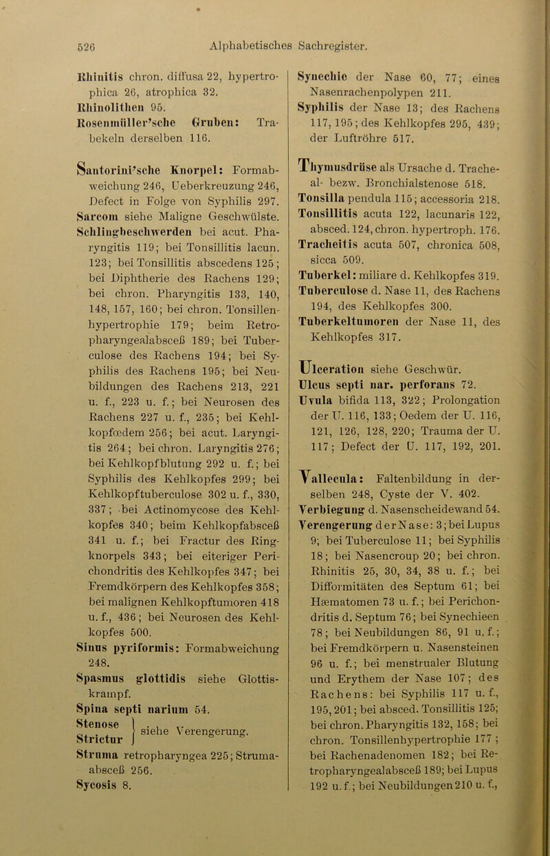 Rhinitis chron. diffusa 22, hypertro- phica 26, atrophica 32. Rhinolithen 95. Rosenmiiller’sclie Gruben: Tra- bekeln derselben 116. SantorinPsclie Knorpel: Formab- weichung 246, Ueberkreuzung 246, Defect in Folge von Syphilis 297. Sarcom siehe Maligne Geschwülste. Schlingbeschwerden bei acut. Pha- ryngitis 119; bei Tonsillitis lacun. 123; bei Tonsillitis abscedens 125 ; bei Diphtherie des Rachens 129; bei chron. Pharyngitis 133, 140, 148, 157, 160; bei chron. Tonsillen- hypertrophie 179; beim Retro- pharyngealabsceß 189; bei Tuber- culose des Rachens 194; bei Sy- philis des Rachens 195; bei Neu- bildungen des Rachens 213, 221 u. f., 223 u. f.; bei Neurosen des Rachens 227 u. f., 235; bei Kehl- kopfoedem 256; bei acut. Laryngi- tis 264; bei chron. Laryngitis 276; bei Kehlkopfblutung 292 u. f.; bei Syphilis des Kehlkopfes 299; bei Kehlkopftuberculose 302 u. f., 330, 337; bei Actinomycose des Kehl- kopfes 340; beim Kehlkopfabsceß 341 u. f.; bei Fractur des Ring- knorpels 343; bei eiteriger Peri- chondritis des Kehlkopfes 347; bei Fremdkörpern des Kehlkopfes 358; bei malignen Kehlkopftumoren 418 u. f., 436; bei Neurosendes Kehl- kopfes 500. Sinus pyriformis: Formabweichung 248. Spasmus glottidis siehe Glottis- krampf. Spina septi narium 54. Stenose I . , „ , 1 siehe Verengerung. Strictur J Struma retropharyngea 225; Struma- absceß 256. Sycosis 8. Synechie der Nase 60, 77; eines Nasenrachenpolypen 211. Syphilis der Nase 13; des Rachens 117, 195; des Kehlkopfes 295, 439; der Luftröhre 517. Thymusdrüse als Ursache d. Trache- al- bezw. Bronchialstenose 518. Tonsilla pendula 115; accessoria 218. Tonsillitis acuta 122, lacunaris 122, absced. 124, chron. hypertroph. 176. Tracheitis acuta 507, chronica 508, sicca 509. Tuberkel: miliare d. Kehlkopfes 319. Tnberculose d. Nase 11, des Rachens 194, des Kehlkopfes 300. Tuberkeltumoren der Nase 11, des Kehlkopfes 317. Ulceration siehe Geschwür. Ulcus septi uar. perforans 72. Uvula bifida 113, 322; Prolongation der IT. 116, 133; Oedem der U. 116, 121, 126, 128,220; Trauma der U. 117; Defect der U. 117, 192, 201. Tallecula: Faltenbildung in der- selben 248, Cyste der V. 402. Verbiegung d. Nasenscheidewand 54. V erengerung derNase:3;bei Lupus 9; bei Tuberculose 11; bei Syphilis 18; bei Nasencroup 20; bei chron. Rhinitis 25, 30, 34, 38 u. f.; bei Difformitäten des Septum 61; bei Hsematomen 73 u. f.; bei Perichon- dritis d. Septum 76; bei Synechieen 78; bei Neubildungen 86, 91 u. f.; bei Fremdkörpern u. Nasensteinen 96 u. f.; bei menstrualer Blutung und Erythem der Nase 107; des Rachens: bei Syphilis 117 u. f., 195,201; bei absced. Tonsillitis 125; bei chron.Pharyngitis 132, 158; bei chron. Tonsillenhypertrophie 177 ; bei Rachenadenomen 182; bei Re- tropharyngealabsceß 189; bei Lupus 192 u. f.; bei Neubildungen 210 u. f.,