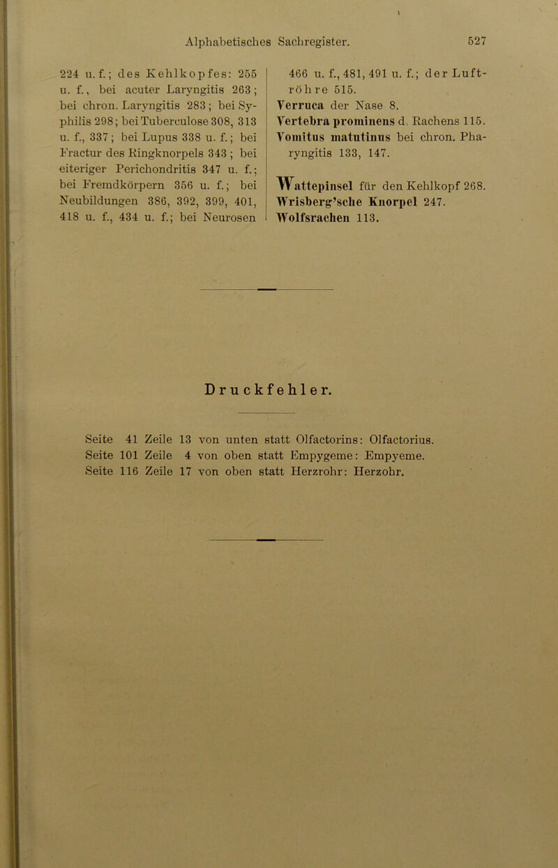 224 u. f.; des Kehlkopfes: 255 u. f., bei acuter Laryngitis 263; bei chron. Laryngitis 283 ; bei Sy- philis 298; bei Tubereulose 308, 313 u. f., 337 ; bei Lupus 338 u. f.; bei Fractur des Kingknorpels 343 ; bei eiteriger Perichondritis 347 u. f.; bei Fremdkörpern 356 u. f.; bei Neubildungen 386, 392, 399, 401, 418 u. f., 434 u. f.; bei Neurosen 466 u. f., 481, 491 u. f.; der Luft- röh re 515. Verruca der Nase 8. Vertebra prominens d Rachens 115. Yomitus matutinus bei chron. Pha- ryngitis 133, 147. Wattepinsel für den Kehlkopf 268. Wrisberg’sclie Knorpel 247. Wolfsrachen 113. Druckfehler. Seite 41 Zeile 13 von unten statt Olfactorins: Olfactorius. Seite 101 Zeile 4 von oben statt Empygeme: Empyeme. Seite 116 Zeile 17 von oben statt Herzrohr: Herzohr.