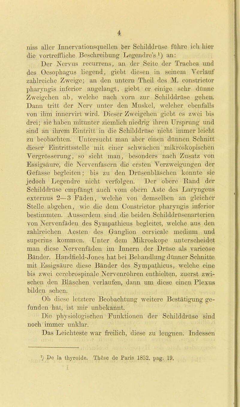 niss aller Innervationsquellen ber SchilddrüBe führe icli hier die vortreffliche Beschreibung Legendrc's ') an: Der Nervus recurrens, an der Seite der Trachea und des Oesophagus liegend, giebt diesen in seinem Yerlauf zahlreiche Zweige; an den untern Theil des M, consti'ictor pharyngis inferior augelangt, giebt er einige sehr dünne Zweigchen ab, welche nach vorn zur Schilddrüse gehen. Dann ti-itt der Nerv unter den Muskel, welcher ebenfalls A^on ihm innervirt wird. Dieser Zweigchen giebt es zwei bis drei; sie haben mitunter ziemlich niedi-ig ihren Urspnmg und sind an ihi'em Eintritt in die Schilddrüse nicht inmaer leicht zu beobachten. Untersucht man aber einen dünnen Schnitt dieser Eintrittsstelle mit einer schwachen mikroskopischen Vergrösserung, so sieht man, besonders nach Zusatz von Essigsäure, die Nervenfasern die ersten Yerzweigimgen der Gefässe begleiten; bis zu den Drüsenbläschen konnte sie jedoch Legendre nicht verfolgen. Der obere Rand der Schilddrüse empfängt auch vom obern Aste des Laryngeus externus 2—3 Fäden, welche von demselben an gleicher Stelle abgehen, wie die dem Constrictor pharyngis inferior bestimmten. Ausserdem sind die beiden Schilddrüsenarterien von. Nervenfäden des Sympathicus begleitet, welche aus den zahh-eichen Aesten des Ganglion cervicale mediimi und superius kommen. Unter dem Mikroskope unterscheidet man diese Nervenfäden im Innern der Drüse als varicöse Bänder. Handfield-Jones hat bei Behandlung dünner Schnitte mit Essigsäiu'e diese Bänder des Sympathicus, welche eine bis zwei cerebrosj)inale Nervenröhren enthielten, zuerst zwi- schen den Bläschen verlaufen, dann um diese einen Plexus bilden sehen. Ob diese letztere Beobachtung weitere Bestätigung ge- funden hat, ist mir unbekannt. Die physiologischen Funktionen der Schilddrüse sind noch immer unklar. Das Leichteste war fi'eüich, diese zu leugnen. Indessen ') De la thyroide. Thuse de Paris 1852, pag. 19,