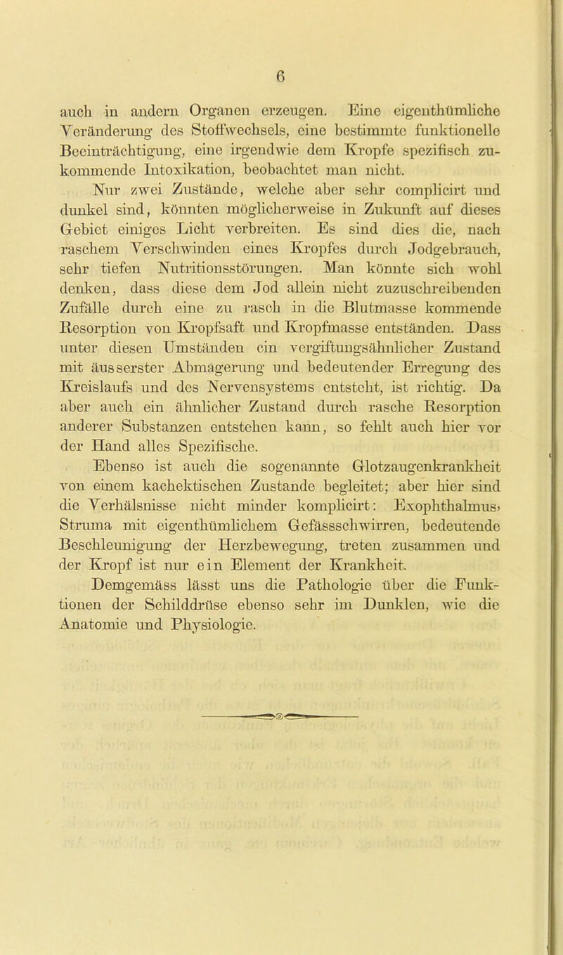 auch in andern Organen erzeugen. Eine eigenthümliche Veränderung des Stoffwechsels, eine bestimmte funktionelle Beeinträchtigung, eine irgendwie dem Kröpfe spezifisch zu- kommende Intoxikation, beobachtet man nicht. Nur zwei Zustände, welche aber sehr complicirt und dunkel sind, könnten möghcherweise in Zukimft auf dieses G-ebiet einiges Licht verbreiten. Es sind dies die, nach raschem Yerschwinden eines Kropfes dm-ch Jodgebrauch, sehr tiefen Nutritionsstörungen. Man könnte sich wohl denken, dass diese dem Jod allein nicht zuzuschreibenden Zufälle durch eine zu rasch in die Blutmasse kommende Resorption von Kropfsaft und Kropfmasse entständen. Dass imter diesen Umständen ein vergiftungsähnlicher Zustand mit äusserster Abmagerving und bedeutender Erregung des Kreislaufs und des Nervensystems entsteht, ist richtig. Da aber auch ein ähnlicher Zustand durch rasche Resorption anderer Substanzen entstehen kann, so fehlt auch hier vor der Hand alles Spezifische. Ebenso ist auch die sogenannte Glotzaugenkrankheit von einem kachektischen Zustande begleitet; aber hier sind die Verhälsnisse nicht minder komphcirt: Exophthahnus» Struma mit eigenthümlichem Gefässschwirren, bedeutende Beschleunigung der Herzbewegung, treten zusammen und der Kropf ist nur ein Element der Krankheit. Demgemäss lässt uns die Pathologie über die Funk- tionen der Schilddrüse ebenso sehr im Dunklen, wie die Anatomie und Physiologie.