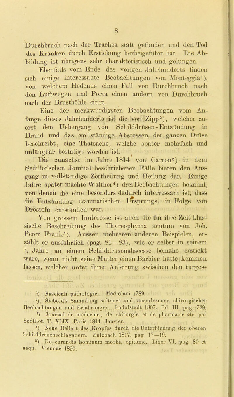 Durchbrucli nach der Trachea statt gefunden und den Tod des Kranken durch Erstickung herbeigeführt hat. Die Ab- bildung ist übrigens sehr charakteristisch und gelungen. Ebenfalls rom Ende des vorigen Jahrhunderts finden sich einige interessante Beobachtungen von Monteggia), von welchem Hedenus einen Fall von Durchbruch nach den Luftwegen und Porta einen andern von Dui-chbruch nach der Brusthöhle citirt. Eine der merkwürdigsten Beobachtungen vom An- fange dieses Jahrhimderts ist die von Zipp^), welcher zu- erst den Uebergang von Schilddrüsen-Entzündung in Brand und das vollständige Abstossen der ganzen Drüse beschreibt, eine Thatsache, welche später mehrfach und unläugbar bestätigt worden ist. ^ Die zimächst im Jahre 1814 von Carron') in dem Sedillot'schen Journal beschriebenen Fälle bieten den Aus- gang in vollständige Zertheilung imd Heilung dar. Einige Jahre später machte Walther*) drei Beobachtungen bekannt, von denen die eine besondei's dadurch iateri'essant ist, dasB die Entzündung traumatischen Ursprungs, in Folge von Drosseln, entstanden war. Ton grossem Innteresse ist auch die für ihre 'Zeit klas- sische Beschreibung des Thyreophyma acutum von Joh. Peter Frank'). Ausser mehi-eren anderen Beispielen, er- zählt er ausführlich (pag. 81—83), wie er selbst in seinem 7. Jahre an einem Schüddrüsenabscesse beiaahe erstickt wäre, wenn nicht seine Mutter einen Barbier hätte kommen lassen, welcher unter ihrer Anleitung zwischen den turges- ^) Fasciculi pathologici. Modiolani 1789. ^) Siebold's Sammlung soltener und auserlesener chirurgischer Beobachtungen und Erfahrungen. Rudolstadt 1807. Bd. III. pag. 729. ') Journal de medecine, de Chirurgie et de pharmacie etc. par Sedillot. T. XLIX. Paris 1814. Janvier. *) Neue Heilart des,Kropfes durch dieUntorbindung der oberen Schilddrüsenschlagadern. Sulzbach 1817. pag 17—19. *) De curandis hominura morbis epitome. Uber YI. pag. 80 et eequ. Viennao 1820. ~