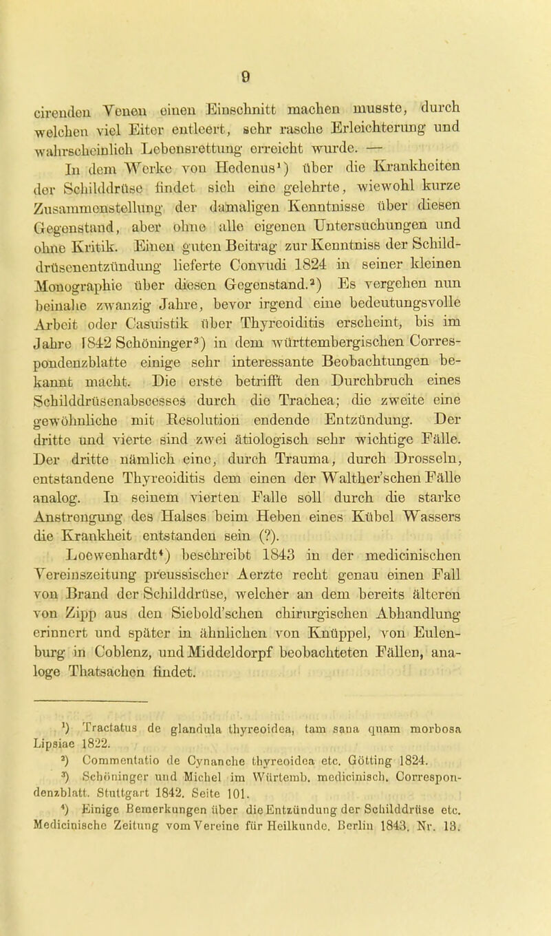 cireudcu Veueu eiueu Einschnitt machen musstc, durch welchen viel Eitor entleert, sehr rasche Erleichterung- und wahrscheinlich Lebensrettung erreicht wurde. — In dem Werke von Hedenus) über die Ba-anldieiten der Schilddrüse findet sich eine gelehrte, wiewohl kurze Zusammenstellung- der damaligen Kenntnisse über diesen Gegenstand, aber ohne alle eigenen Untersuchungen und ohne Kritik. Einen guten Beitrag zur Kenntniss der Schild- drtiscnentzündung lieferte Convudi 1824 in seiner kleinen Monographie über diesen Gegenstand.2) Es vergehen nun beinahe zwanzig Jahre, bevor irgend eine bedeutungsvolle Arbeit oder Casuistik über Thyreoiditis erscheint, bis im Jahre 1842 Schöninger3) in dem württembergischen Corres- pondenzblatte einige sehr interessante Beohachtimgen be- kannt macht. Die erste betrifft den Durchbruch eines Schilddrüsenabscesses durch die Trachea; die zweite eine o-ewöhuliche mit Resolution endende Entzündung. Der dritte und vierte sind zwei ätiologisch sehr wichtige Fälle. Der dritte nämlich eine, durch Trauma, durch Drosseln, entstandene Thyreoiditis dem einen der Walther'schen Fälle analog. In seinem vierten Falle soll durch die starke Anstrengung des Halses beim Heben eines Kübel Wassers die Krankheit entstanden sein (?). Loewenhardt*) beschi-eibt 1843 in der medicinischen Vereinszeitung preussischer Aerzte recht genau einen Fall von Brand der Schilddrüse, welcher an dem bereits älteren von Zipp aus den Siebold'schen chirurgischen Abhandlung erinnert und später in ähnlichen von Knüppel, A^on Eulen- burg in Coblenz, undMiddeldorpf beobachteten Fällen, ana- loge Thatsachen findet. ,') Tractatus de glandula Ihyi-eoirloa, tarn sana quam raorbosa Lipsiae 1822. ') Commontatio de Cynanche thyreoidca etc. Gotting 1824. Scliöningcr und Michel im Würteuil). mcdicinisch. Correspon- denzblatt. Stuttgart 1842. Seite 101. *) Einige Bemerkungen über die Entiündung der Schilddrüse etc. Medicinische Zeitung vom Vereine für Hcilliunde. Berlin 1843. Nr. 13.