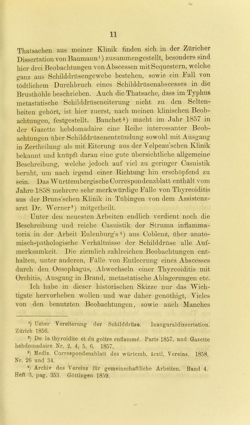 Thatsacheu aus meiner Klinilc finden sich in der Züricher Dissertation YonBaumann») zusammengestellt, besonders sind hier drei Beobachtimgen von Abscesson mit Sequestern, welche ganz aus Schilddrüseugewebe bestehen, sowie ein Fall von tödtlichcm Durchbruch eines Schilddrüsenabscesses in die Brusthöhle beschrieben. Auch die Thatsache, dass im Typhus metastatische Schilddrüseneiterung nicht zu den Selten- heiten gehört, ist hier zuerst, nach meinen klinischen Beob- achtungen, festgestellt. Bauchet2) macht im Jahr 1857 in der Gazette hebdomadaire eine Reihe interessanter Beob- achtungen über Schilddrüsenentzündung sowohl mit Ausgang in Zertlieilung als mit Eiterung aus der Yelpeau'schen Klinik bekannt und knüpft daran eine gute übersichtliche allgemeine Beschreibung, welche jedoch auf viel zu geringer Casuistik beruht, um nach irgend einer Richtung hin erschöpfend zu sein. Das Württembergische Correspondenzblatt enthält vom Jahre 1858 mehrere sehr merkwürdige Fälle von Thja-eoiditis aus der Bruns'schen Klinik in Tübingen von dem Assistenz- arzt Dr. Werner') mitgetheilt. Unter den neuesten Arbeiten endlich verdient noch die Beschreibimg und reiche Casuistik der Struma inflamma- toria in der Arbeit Eulenburg's *) aus Coblenz, über anato- misch-pathologische Yerhältnisse der Schilddrüse alle Auf- merksamkeit. Die ziemlich zahlreichen Beobachtungen ent- halten, unter anderen, Fälle von Entleerung eines Abscesses durch den Oesophagus, Abwechseln einer Thyreoiditis mit Orchitis, Ausgang in Brand, metastatische Ablagermigen etc. Ich habe in dieser historischen Skizze mu' das Wich- tigste hervorheben wollen und war daher genöthigt, Vieles von den benutzten Beobachtungen, sowie auch Manches ') lieber Vereiterung der ScliilddrüBe. Inauguraldissertation. Zürich 1856. *) De la thyroidite et du goltre enflaramö. Paris 1857. und Gazette hebdomadaire Nr. 2, 4. 5. (3. 1857. ') Mediz. Correspondenzblatt des wiirtcmb. ärztl, Vereins. 1858. Nr. 26 und 34. ■•) Archiv des Vereine für gemeinschaftliche Arbeiten. Band 4. Heft 3. pag. 353, Göttingen 1859.