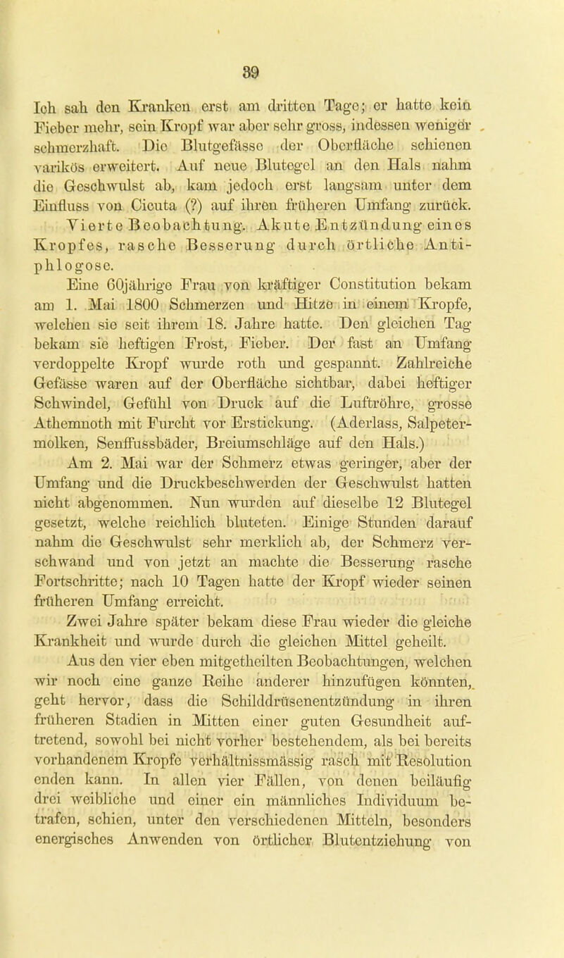 loli sah den Ki-anlcen erst ani dritten Tage;: er hatte kein Fieber mehr, sein Kropf war aber sehr gross, indessen wenigdr , schmerzhaft. Die Bkitgefilsso der Obcrililche schienen A^arikös erweitert. Auf neue Bhitegcl an den Hals nahm die Geschwulst ab, kam jedoch erst langsam unter dem Einfluss von Cicuta (?) auf ihren früheren Umfang zurück. 'Wi .yierte Beobachtung. Akute Entzündung eines Kropfes, rasche Besserung durch örtliche Anti- phlogosc. Eine 60jährige Frau von ki'äftiger Constitution bekam am 1. Mai 1800 Schmerzen und Hitze in .einem Eö-opfe, welchen sie seit ihrem 18, Jahre hatte. Den gleichen Tag bekam sie heftigen Frost, Fieber. Der fast an Umfang verdoppelte Ki-opf wm'de roth und gespannt. Zahlreiche Gefässe waren auf der Oberfläche sichtbar, dabei heftiger Schwindel, Gefühl von Druck auf die Luftröhre, grosse Athemnoth mit Furcht vor Erstickung. (Aderlass, Salpeter- molken, Senfiiissbäder, Breiumschläge auf den Hals.) Am 2. Mai war der Schmerz etwas geringer, aber der Umfang und die Druckbeschwerden der Geschwulst hatten nicht abgenommen. Nun wurden auf dieselbe 12 Blutegel gesetzt, welche reichlich bluteten. Einige Stunden darauf nahm die Geschwulst sehr merklich ab, der Schmerz ver- schwand und von jetzt an machte die Besserung rasche Fortschritte; nach 10 Tagen hatte der Kropf wieder seinen früheren Umfang erreicht. Zwei Jahre später bekam diese Frau wieder die gleiche Ki'ankheit und wurde durch die gleichen Mittel geheilt. Aus den vier eben mitgetheilten Beobachtungen, welchen wir noch eine ganze Reihe anderer hinzufügen könnten,, geht hervor, dass die Schilddrüsenentzündung in ihren früheren Stadien in Mitten einer guten Gesundheit auf- tretend, sowohl bei nicht vorher bestehendem, als bei bereits vorhandenem Kröpfe verhältnissmässig rasch mit'Resolution enden kann. In allen vier Fällen, von denen beiläufig drei weibliche und einer ein männhches Individuum be- trafen, schien, unter den verschiedenen Mitteln, besonders energisches Anwenden von örtUcher. Blutentziehung von