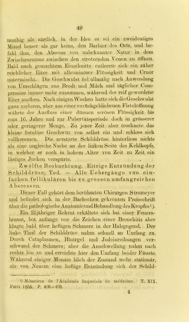 <49 * muthig als zilrtlich, iu der Idee es sei ein zweideutiges Mittel besser als gar kcins, den Barbier dos Orts, und her fulü ilun, den Abscess von unbekannter Natur in dem Zwischem-aumo zwischen den strotzenden Yonen zu öflnen. Bakl nach gemachtem Einschnitte entleerte sich ein zäher reichlicher Eiter mit albnniinüscr Plilssigkeit und Cruor untermischt. Die Geschwulst fiel allmillig nach Anwendung von Umschlägen aus Brodt und Milch und täglicher Com- pression immer mehr zusammen, während der reif gewordene Eiteivausfloss, Nach einigen Wochen hatte sich die Geschwulst ganz verloren, aber aus einer zurückgebliebenen Fistelöffnuug währte der Aiisfluss einer dünnen serösen Flüssigkeit bis zum IG. Jahre imd zur Pubertätsperiode doch in grösserer oder geringerer Menge. Zu jener Zeit aber trocknete das kleine fistulöse Geschwür von selbst ein imd schloss sich vollkommen. Die zerstörte Schilddrüse hinterliess nichts als eine ungleiche Narbe an der linken Seite des Kehlkopfs, in welcher er noch in hohem Alter von Zeit zu Zeit ein lästiges Jucken verspürte. Zwölfte Beobachtung. Eitrige Entzündung der Schilddrüse; Tod. — Alle Uebergänge von ein- fachen follikulären bis zu grossen umfängreichen Abscess cn. Dieser Fall gehört dem berühmten Chirurgen Stromeyer und befindet sich in der Bachschen gekrönten Preisschi'ift über die pathologische Anatomie und Behandlung desKropfes V). Ein 21jähriger Rekrut erkältete sich bei einer Feuers- bruust, bot anfangs nur die Zeichen einer Bronchitis aber klagte bald über heftigen Schmerz in der Halsgegend. Der linke Theil der Schilddrüse nahm schnell an Umfang zu. Durch Cataplasmen, Blutegel und Jodeinreibungen ver- schwand der Schmerz; aber die Anschwellung nahm nach rechts hin zu und erreichte hier den Umfang beider Fäuste. Während einiger Monate blieb der Zustand mehr stationär, als von Neuem eine heftige Entztlnduug sich der Schild- Memoircs do l'Acadeinie Imperiale de mcdecine. T. XIX, Paris 1855. P. 406—408. 4