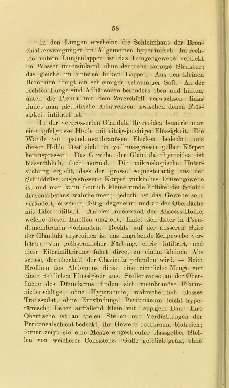 In den Lungen erscheint die Schleimhaut der Bron- chiah^crzweigimgen im Allgemeinen hyperämisch. Im rech- ten untern Liingenlappen ist das Lungengewebe A'erdickt im Wasser untersinkend, ohne deutliche körnige Struktur; das gleiche im imteren hnken Lappen. Aus den kleinen Bronchien dringt ein schleimiger, schaumiger Saft. An der rechten Lunge sind Adhärenzen besonders oben und hinten, unten die Pleura mit dem Zwerchfell verwachsen; links findet man pleuritische AdhärenzeUj zwischen denen Flüs- sigkeit infiltrirt ist. In der vergrösserten Glandula thyreoidea bemerkt man eine apfelgrosse Höhle mit eitrig-jauchiger Flüssigkeit. Die Wände von pseudomembranösen Flecken bedeckt; aus dieser Höhle lässt sich ein wallnussgrosser gelber Körper herauspressen. Das Gewebe der Glandula thyreoidea ist blassrötblich, doch noi-mal. Die miki'oskopische TJnter- suchimg ergiebt, dass der grosse sequesterartig aus der Schilddrüse ausgestossene Körper wirkliches Drüsengewebe ist und man kann deutlich kleine runde Folhkel der Schild- drilsensubstanz wahrnehmen; jedoch ist das Gewebe sehr verändert, erweicht, fettig degenerirt und an der Oberfläche mit Eiter infiltrirt. An der Innenwand der Abscess-Höhle, welche diesen KjnoUeu umgiebt, findet sich Eiter in Pseu- domembranen vorhanden. Rechts auf der äusseren Seite der Glandula thyreoidea ist das umgebende Zellgewebe ver- härtet, von gelbgrünlicher Färhung, eitrig infiltrirt, und diese Eiterinfiltrirung führt dircct zu einem kleinen Ab- scesse, der oberhalb der Olavicula gefunden ward. — Beim Eröfihen des Abdomens fliesst eine ziemliche Menge von einer röthlichen Flüssigkeit aus. Stellenweise an der Ober- fläche des Dünndarms finden sich membranöse Fibrin- niederschläge, ohne Hyperaemie, wahrscheinHch blosses Transsudat, ohne Entzündung. Peritonaeimi leicht hype- rämisch; Leber auffallend klein mit lappigem Bau. Ihre Oberfläche ist an vielen Stellen mit Yerdichtungen der Peritonealschichtbedeckt; ihr Gew^ebe rothbraun, blutreich; ferner zeigt sie eine Menge eingestreuter blassgelber Stel- len von weicherer Consistenz. Galle gelblich grün, ohne