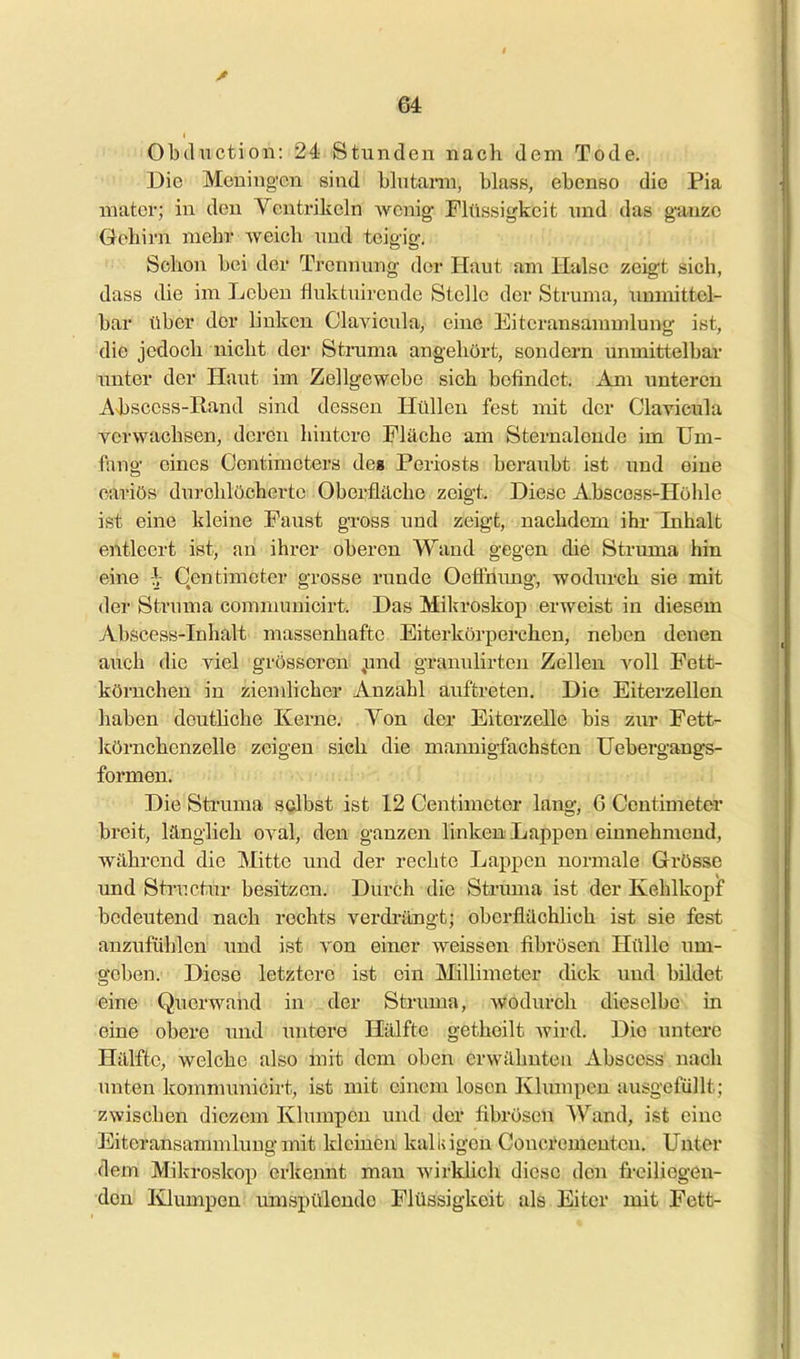 Obductioii: 24 Stunden nach dem Tode. Die Meuing'cn sind Untann, blass, ebenso die Pia niatcr; in den Ycntrikeln vfomg Flüssigkeit und das g-auze Gehirn mehr weich und teigig. Schon bei der Trcmnnig der Haut am Halse zeigt sich, dass die im Leben fluktuireude Stelle der Struma, immittel- bar über der linken Clavicula, eine Eiteransammlung ist, die jedoch nicht der Struma angehört, sondern unmittelbar imter der Haut im Zellgewebe sich befindet. Am unteren Absccss-Rand sind dessen Hüllen fest mit der Clavicula verwachsen, deren hintere Fläche am Sternalende im Um- fang eines Ocntimoters des Periosts beraubt ist und eine cai'iös durchlöcherte Oberfläche zeigt. Diese Abscess-Höhle ist eine kleine Faust gross imd zeigt, nachdem ihr Inhalt entleert ist, an ihrer oberen Wand gegen die Struma hin eine h Centimcter grosse runde Oeflxiimg, wodurch sie mit der Struma comnumicirt. Das Miljroskop erweist in diesem Abscess-Inhalt massenhafte Eiterkörperchen, neben denen auch die viel grösseren jmd granulirten Zellen voll Fett- körnchen in ziemlicher Anzahl auftreten. Die Eiterzellen haben deuthche Kerne. Yon der Eiterzelle bis ziu* Fett- körnchenzelle zeigen sich die mannigfachsten Uebergangs- formen. Die Struma selbst ist 12 Centimeter lang, 6 Centimeter breit, länglich oval, den ganzen linken Lappen einnehmend, während die Mitte und der rechte Lappen normale Grösse imd Structur besitzen. Durch die Struma ist der Kehlkopf bedeutend nach rechts verdrängt; oberflächlich ist sie fest anzufühlen und ist von einer weissen fibrösen Hülle um- geben. Diese letztere ist ein Millimeter (hck und bildet eine Querwand in der Struma, wodurch dieselbe in eine obere und untere Hälfte getheilt Avird. Die untere Hälfte, welche also mit dem oben erwähnten Abscess nach unten kommunicirt, ist mit einem losen Klumpen ausgefüllt; zwischen diezem Klumpen und der fibrösen Wand, ist eine Eiteransammlimgmit kleinen kaliiigen Concrementeu. Unter dem Mikroskop erkennt mau wirkUch diese den freiliegen- den Klumpen umspülende Flüssigkeit als Eiter mit Fett-