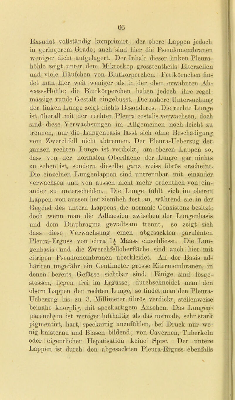 Exsudat vollständig komprimirt, der obere Lappen jedoch iu geringerem Grade; auch sind liier die Pseudomembranen weniger dicht aufgelagert. Der Inhalt dieser linken Plem-a- höhle zeigt unter dem Mikroskop grösstentheils Eiterzellen und yiele Häufchen von. Blutkörperchen. Eettkörnchen fin- det man hier weit weniger als in der oben erwähnten Ab- scess-Hühle; die Blutkörperchen haben jedoch ihre regel- mässige runde Gestalt eingebüsst. Die nähere Untersuchung der hnken Lunge zeigt nichts Besonderes. Die rechte Lunge ist überall mit der rechten Pleura costaHs verwachsen, doch sind diese Yerwachsung-en im Allgemeinen noch leicht zu trennen, mu- die Lungenbasis lässt sich ohne Beschädigung vom Zwerchfell nicht abtrennen. Der Pleura-Ueborzug der ganzen rechten Lunge ist verdickt, am oberen Lappen so, dass von der normalen Oberfläche der Lunge gar nichts zu sehen ist, sondern dieselbe ganz weiss fibrös erscheint. Die einzelnen Lungenlappen sind untrennbar mit einander verwachsen und von aussen nicht mehr ordenthch von ein- ander zu unterscheiden. Die Lunge fühlt sich im oberen Lappen von aussen her ziemlieh fest an, während sie in der Gegend des untern Lappens die normale Consistenz besitzt; doch wenn man die Adhaesion zwischen der Lungenbasis und dem Diaphragma gewaltsam trennt, so zeigt sich dass diese Yerwachsung einen abgesackten purulenten Pleura-Erguss von circa 1^^ Maass einschhesst. Die Lun- genbasis und die Zwerchfelloberfläche sind auch hier mit eitrigen Pseudomembranen überkleidet. An der Basis ad- häriren imgefähr ein Centimeter grosse Eitermembrauen, in denen bereits Gefässe sichtbar sind. Einige sind losge- stossen, liegen frei im Ergüsse; durchschneidet man den oberu Lappen der rechten Limge, so findet man den Pleura- TJeberzug bis zu 3. Millimeter fibrös verdickt^ stellenweise beinahe Icnorplig, mit specktu-tigem Ansehen. Das Lungen- parenchym ist weniger lufthaltig als das normale, sehi* stark pigmentirt, hart, speckartig anzufühlen, bei Druck nur we- nig knisternd und Blasen bildend; von Cavernen, Tuberkeln oder eigentlicher Hepatisation keine Spiw. Der untere Lappen ist durch den abgesackten Pleura-Erguss ebenfalls