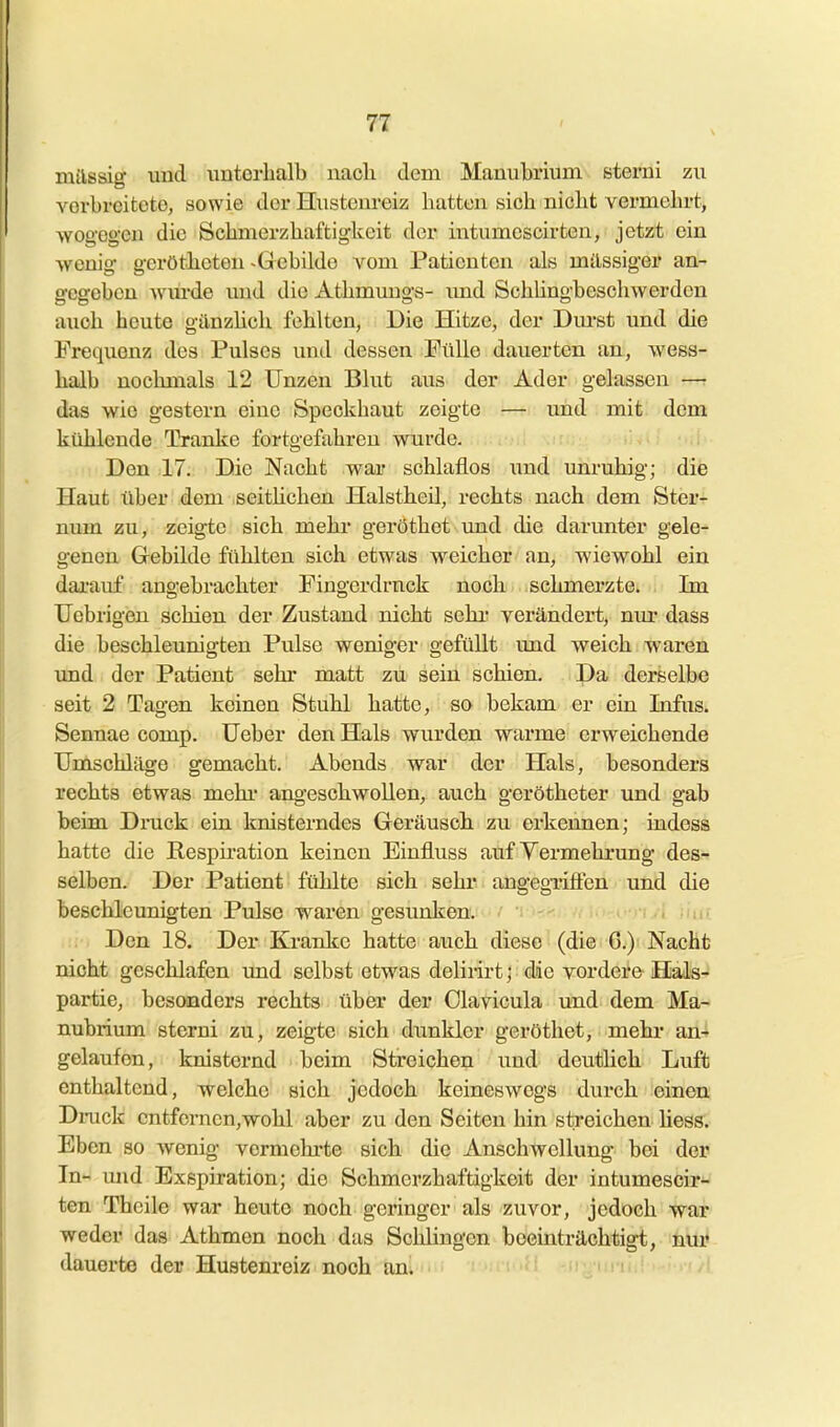 milssig und unterhalb nach dem Manubrium eterui zu verbreitete, sowie der Hustenreiz hatten sich nicht vermehrt, wogegen die Schmerzbaftigkeit der intumcscirten, jetzt ein ■wenig gerötheten -Gebilde vom Patienten als milssiger an- gegeben wm-de mid die Athmungs- imd SchUngbeschw erden auch heute gänzhch fehlten, Die Hitze, der Dm-st und die Frequenz des Pulses und dessen Fülle dauerten an, wess- halb nochmals 12 Unzen Blut aus der Ader gelassen —■ das wie gestern eine Speckhaut zeigte — imd mit dem kühlende Tranke fortgefahren wurde. Den 17. Die Nacht war schlaflos und unruhig; die Haut über dem seitüchen Halstheü, rechts nach dem Ster- num zu, zeigte sich mehi' geröthet vmd die darunter gele- genen Gebilde fühlten sich etwas weicher an, wiewohl ein dai-auf angebrachter Fingordrnck noch schmerzte. Im Uebrigen schien der Zustand nicht sehr verändert, nm* dass die beschleunigten Pulse weniger gefüllt und weich waren und der Patient sehr matt zu sein schien. Da derselbe seit 2 Tagen keinen Stuhl hatte, so bekam er ein Infus. Sennae comp. Ueber den Hals wurden warme erweichende Umschläge gemacht. Abends war der Hals, besonders rechts etwas mehi- angeschwollen, auch gerötheter und gab beim Druck ein knisterndes Geräusch zu erkennen; indess hatte die Respiration keinen Einfluss auf Yermehrung des- selben. Der Patient fühlte sich sehi* angegriffen und die beschleunigten Pulse waren gesunken. ^-nA iiut ... Den 18. Der Kranke hatte auch diese (die G.) NacHfc nicht geschlafen und selbst etwas delirirt; die vordere Hals- partie, besonders rechts über der Clavicula und dem Ma- nubi-ium sterni zu, zeigte sich dunkler geröthet, mehr an- gelaufen, knisternd beim Streichen und deutlich Luft enthaltend, welche sich jedoch keineswegs durch einen Dnick entfernen,wohl aber zu den Seiten hin streichen liess. Eben so wenig vermehi'te sich die Anschwellung bei der In- und Exspiration; die Schmerzhaftigkeit der intumcscir- ten Theile war heute noch geringer als zuvor, jedoch war weder das Athmen noch das Schlingen beeinträchtigt, nur dauerte der Hustenreiz noch an. ::-miii;