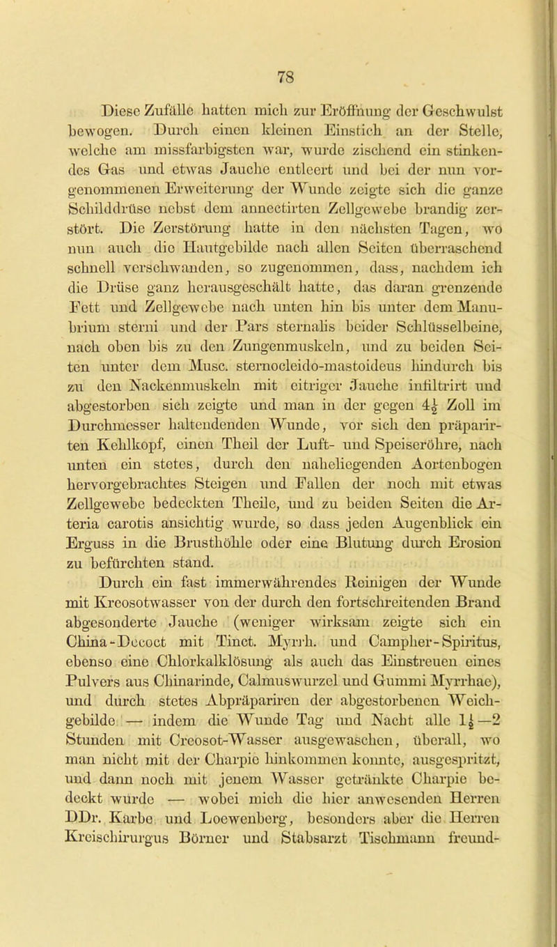 Diese Zufalle hatten micli zur Eröffnung der Geschwulst bewogen. Durch einen kleinen Einstich an der Stelle, welche am niissfarbigstcn war, wurde zischend ein stinken- des Gas und etwas Jauche entleert und bei der nun A'or- genomnienen Erweiterung der Wunde zeigte sich die ganze Schilddrüse nebst dem annectirten Zellgewebe brandig zer- stört. Die Zerstörung hatte in den nächsten Tagen, wo nun auch die Hautgcbilde nach allen Seiten überraschend schnell verschwanden, so zugenommen, dass, nachdem ich die Drüse ganz herausgeschält hatte, das daran grenzende Fett imd Zellgewebe nach unten hin bis unter demManu- brium sterni und der Pars sternahs beider Schlüsselbeine, nach oben bis zu den Zungenmuskeln, und zu beiden Sei- ten unter dem Muse, sternocleido-mastoideus hhidurch bis zu den Nackenmuskehi mit eitriger Jauche inliltrii't und abgestorben sich zeigte und man in der gegen 4| Zoll im Durchmesser halteudenden Wunde, vor sich den präpanr- ten Kehlkopf, einen Theil der Luft- und Speiseröhre, nach unten ein stetes, durch den naheliegenden Aortenbogen hervorgebrachtes Steigen und Fallen der noch mit etwas Zellgewebe bedeckten Theile, und zu beiden Seiten die Ar- teria carotis ansichtig wurde, so dass jeden Augenblick ein Erguss in die Brusthöhle oder eine Blutung dmch Ei'osion zu befürchten stand. Durch ein fast immerwährendes Reinigen der Wunde mit Kreosotwasser von der durch den fortschreitenden Brand abgesonderte Jauche (weniger wirksam zeigte sieh ein China-Dccoct mit Tinct. Myri-h, und Campher-Spiritus, ebenso eine Chlorkalklösung als auch das Einstreuen eines Pulvers aus Chinarinde, Calmuswurzel und Gummi Mja-rhae), und durch stetes Abpräpariren der abgestorbenen Weich- gebilde— indem die Wunde Tag imd Nacht alle 1^—2 Stunden mit Creosot-Wasser ausgewaschen, übei-all, wo man nicht mit der Charpic hinkommen keimte, ausgespritzt, und dann noch mit jenem Wasser geti'änkte Charpie be- deckt wurde — wobei mich die hier anwesenden Herren DDr, Karbe und Loewenberg, besonders aber die Herreu Kreischirurgus Börner und Stabsarzt Tischmann freund-