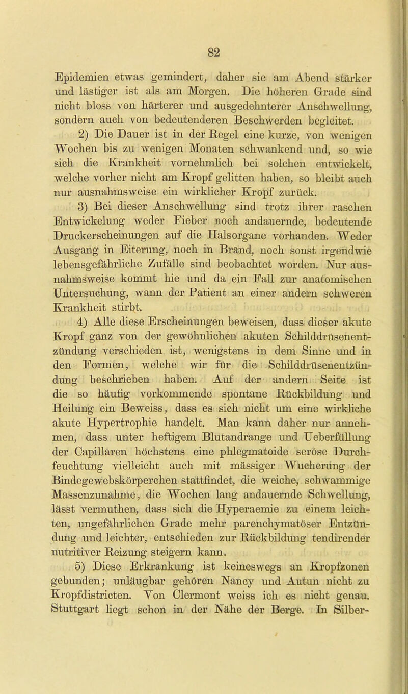 Epidemien etwas gemindert, dalier sie am Abend stärker und lästiger ist als am Moi-gen. Die höheren Grade sind nicht bloss von härterer und ausgedehnterer Anschwellimg', sondern auch von bedeutenderen Beschwerden bogleitet. 2) Die Dauer ist in der Regel eine kui-ze, von wenigen Wochen bis zu wenigen Monaten schwankend und, so wie sich die Ki-ankheit vornehmhch bei solchen entwickelt, welche vorher nicht am Kropf gehtten haben, so bleibt auch nur ausnahmsweise ein wirklicher Kropf zurtick. 3) Bei dieser Anschwellung sind trotz ihrer raschen Entwickelung weder Fieber noch andauernde, bedeutende Druckerscheinungen auf die Halsorgane vorhanden. Weder Ausgang in Eiterving, noch in Brand, noch sonst irgendwie lebensgefährliche Zufälle sind beobachtet worden. Nur aus- nahmsweise kommt hie und da ein Fall zur anatomischen Untersuchung, wann der Patient an einer andern schweren Krankheit stirbt. 4) Alle diese Erscheinungen beweisen, dass dieser akute Kropf ganz von der gewöhnhchen akuten Schilddrüsenent- zündung verschieden ist, wenigstens in dem Sinne und in den Formen, welche wir für die Schilddrüsenentzün- dung beschrieben haben. Auf der andern Seite ist die so häufig vorkommende spontane Rückbildimg und Heilung ein Beweiss, dass es sich nicht um eine wirkliche akute Hypertrophie handelt. Man kann daher nur anneh- men, dass unter heftigem Blutandrange imd üeberfüllvmg der Oapillaren höchstens eine phlegmatoide seröse Dm-ch- feuchtung vielleicht auch mit massiger Wucherung der Bindegewebskörperchen stattfindet, die weiche, schwammige Massenzunahme, die Wochen lang andauernde Schwellimg, lässt vermuthen, dass sich die Hyperaemie zu einem leich- ten, ungefährlichen Grade mehr parenchymatöser Entzün- dung und leichter, entschieden zur Rückbildimg tendii-ender nutritiver Reizung steigern kann. 5) Diese Erki'ankung ist keineswegs an Ki'opfzonen gebunden; unläugbar gehören Nancy und Autun nicht zu Kropfdistricten. Yon Clermont weiss ich es nicht genau. Stuttgart liegt schon in der Nähe der Berge. In Silber-